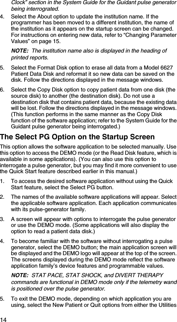 14Clock” section in the System Guide for the Guidant pulse generator being interrograted.4. Select the About option to update the institution name. If the programmer has been moved to a different institution, the name of the institution as it appears on the startup screen can be changed. For instructions on entering new data, refer to “Changing Parameter Values” on page 15.NOTE:  The institution name also is displayed in the heading of printed reports.5. Select the Format Disk option to erase all data from a Model 6627 Patient Data Disk and reformat it so new data can be saved on the disk. Follow the directions displayed in the message windows. 6. Select the Copy Disk option to copy patient data from one disk (the source disk) to another (the destination disk). Do not use a destination disk that contains patient data, because the existing data will be lost. Follow the directions displayed in the message windows. (This function performs in the same manner as the Copy Disk function of the software application; refer to the System Guide for the Guidant pulse generator being interrogated.)The Select PG Option on the Startup ScreenThis option allows the software application to be selected manually. Use this option to access the DEMO mode (or the Read Disk feature, which is available in some applications). (You can also use this option to interrogate a pulse generator, but you may find it more convenient to use the Quick Start feature described earlier in this manual.)1. To access the desired software application without using the Quick Start feature, select the Select PG button.2. The names of the available software applications will appear. Select the applicable software application. Each application communicates with its pulse-generator family.3. A screen will appear with options to interrogate the pulse generator or use the DEMO mode. (Some applications will also display the option to read a patient data disk.)4. To become familiar with the software without interrogating a pulse generator, select the DEMO button; the main application screen will be displayed and the DEMO logo will appear at the top of the screen. The screens displayed during the DEMO mode reflect the software application family’s device features and programmable values.NOTE:  STAT PACE, STAT SHOCK, and DIVERT THERAPY commands are functional in DEMO mode only if the telemetry wand is positioned over the pulse generator.5. To exit the DEMO mode, depending on which application you are using, select the New Patient or Quit options from either the Utilities 