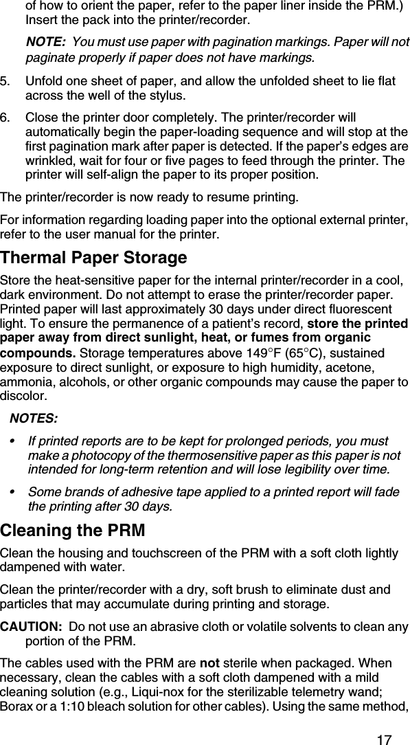 17of how to orient the paper, refer to the paper liner inside the PRM.) Insert the pack into the printer/recorder.NOTE:  You must use paper with pagination markings. Paper will not paginate properly if paper does not have markings.5. Unfold one sheet of paper, and allow the unfolded sheet to lie flat across the well of the stylus.6. Close the printer door completely. The printer/recorder will automatically begin the paper-loading sequence and will stop at the first pagination mark after paper is detected. If the paper’s edges are wrinkled, wait for four or five pages to feed through the printer. The printer will self-align the paper to its proper position.The printer/recorder is now ready to resume printing.For information regarding loading paper into the optional external printer, refer to the user manual for the printer.Thermal Paper StorageStore the heat-sensitive paper for the internal printer/recorder in a cool, dark environment. Do not attempt to erase the printer/recorder paper. Printed paper will last approximately 30 days under direct fluorescent light. To ensure the permanence of a patient’s record, store the printed paper away from direct sunlight, heat, or fumes from organic compounds. Storage temperatures above 149°F (65°C), sustained exposure to direct sunlight, or exposure to high humidity, acetone, ammonia, alcohols, or other organic compounds may cause the paper to discolor.NOTES:  • If printed reports are to be kept for prolonged periods, you must make a photocopy of the thermosensitive paper as this paper is not intended for long-term retention and will lose legibility over time. • Some brands of adhesive tape applied to a printed report will fade the printing after 30 days.Cleaning the PRMClean the housing and touchscreen of the PRM with a soft cloth lightly dampened with water.Clean the printer/recorder with a dry, soft brush to eliminate dust and particles that may accumulate during printing and storage.CAUTION:  Do not use an abrasive cloth or volatile solvents to clean any portion of the PRM. The cables used with the PRM are not sterile when packaged. When necessary, clean the cables with a soft cloth dampened with a mild cleaning solution (e.g., Liqui-nox for the sterilizable telemetry wand; Borax or a 1:10 bleach solution for other cables). Using the same method, 
