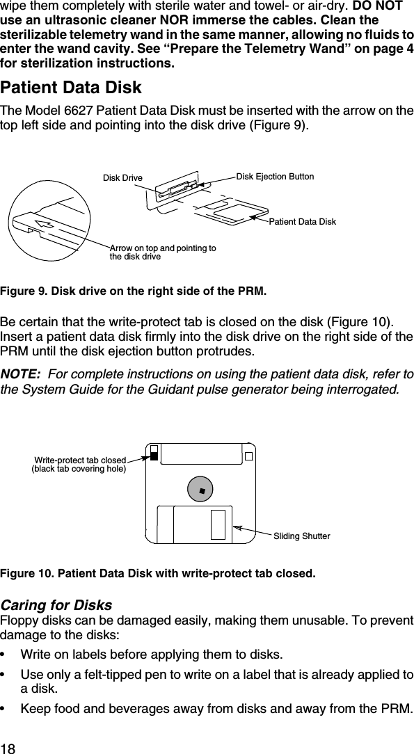 18wipe them completely with sterile water and towel- or air-dry. DO NOT use an ultrasonic cleaner NOR immerse the cables. Clean the sterilizable telemetry wand in the same manner, allowing no fluids to enter the wand cavity. See “Prepare the Telemetry Wand” on page 4 for sterilization instructions.Patient Data DiskThe Model 6627 Patient Data Disk must be inserted with the arrow on the top left side and pointing into the disk drive (Figure 9).Be certain that the write-protect tab is closed on the disk (Figure 10). Insert a patient data disk firmly into the disk drive on the right side of the PRM until the disk ejection button protrudes.NOTE:  For complete instructions on using the patient data disk, refer to the System Guide for the Guidant pulse generator being interrogated.Caring for DisksFloppy disks can be damaged easily, making them unusable. To prevent damage to the disks:• Write on labels before applying them to disks.• Use only a felt-tipped pen to write on a label that is already applied to a disk.• Keep food and beverages away from disks and away from the PRM.Figure 9. Disk drive on the right side of the PRM.Figure 10. Patient Data Disk with write-protect tab closed.Arrow on top and pointing to the disk driveDisk Drive Disk Ejection ButtonPatient Data Disk Write-protect tab closed(black tab covering hole)Sliding Shutter