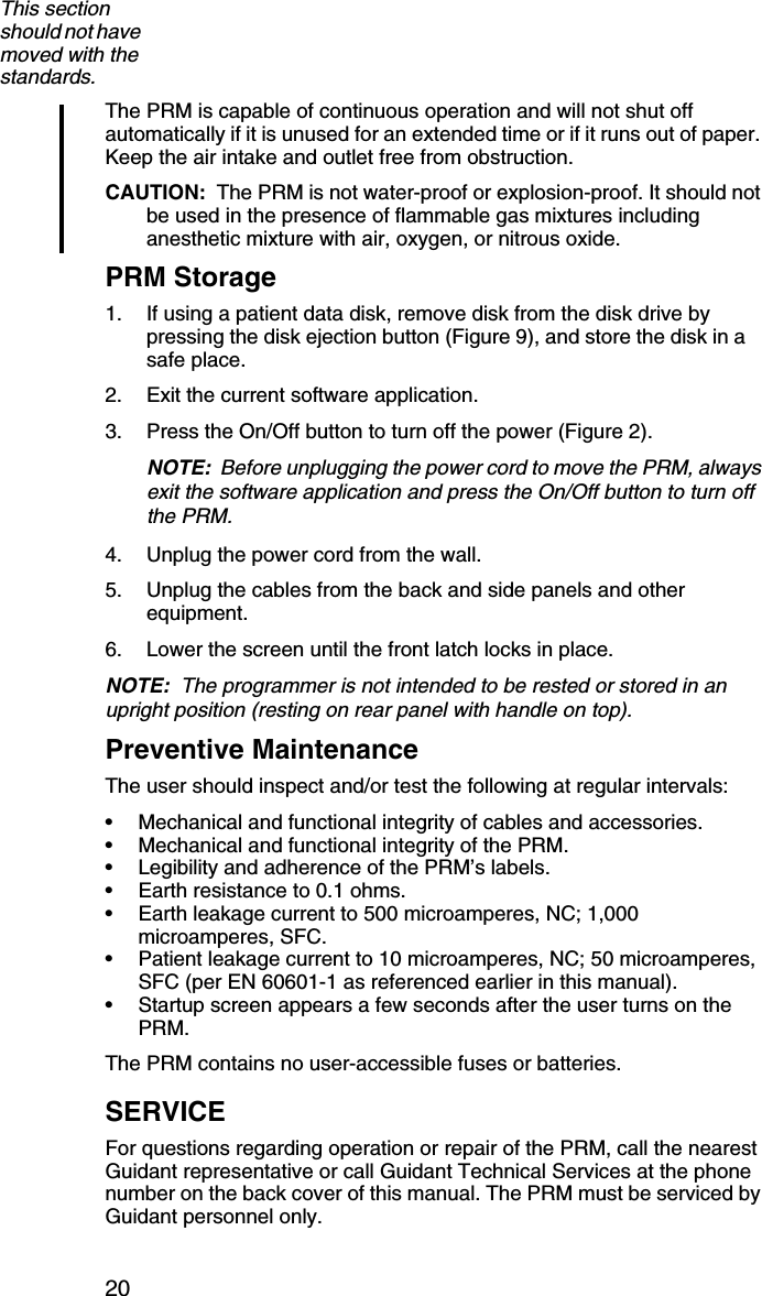 20The PRM is capable of continuous operation and will not shut off automatically if it is unused for an extended time or if it runs out of paper. Keep the air intake and outlet free from obstruction.CAUTION:  The PRM is not water-proof or explosion-proof. It should not be used in the presence of flammable gas mixtures including anesthetic mixture with air, oxygen, or nitrous oxide.PRM Storage1. If using a patient data disk, remove disk from the disk drive by pressing the disk ejection button (Figure 9), and store the disk in a safe place.2. Exit the current software application.3. Press the On/Off button to turn off the power (Figure 2).NOTE:  Before unplugging the power cord to move the PRM, always exit the software application and press the On/Off button to turn off the PRM. 4. Unplug the power cord from the wall.5. Unplug the cables from the back and side panels and other equipment.6. Lower the screen until the front latch locks in place.NOTE:  The programmer is not intended to be rested or stored in an upright position (resting on rear panel with handle on top).Preventive MaintenanceThe user should inspect and/or test the following at regular intervals:• Mechanical and functional integrity of cables and accessories.• Mechanical and functional integrity of the PRM.• Legibility and adherence of the PRM’s labels.• Earth resistance to 0.1 ohms.• Earth leakage current to 500 microamperes, NC; 1,000 microamperes, SFC.• Patient leakage current to 10 microamperes, NC; 50 microamperes, SFC (per EN 60601-1 as referenced earlier in this manual).• Startup screen appears a few seconds after the user turns on the PRM.The PRM contains no user-accessible fuses or batteries.SERVICEFor questions regarding operation or repair of the PRM, call the nearest Guidant representative or call Guidant Technical Services at the phone number on the back cover of this manual. The PRM must be serviced by Guidant personnel only.This section should not have moved with the standards.