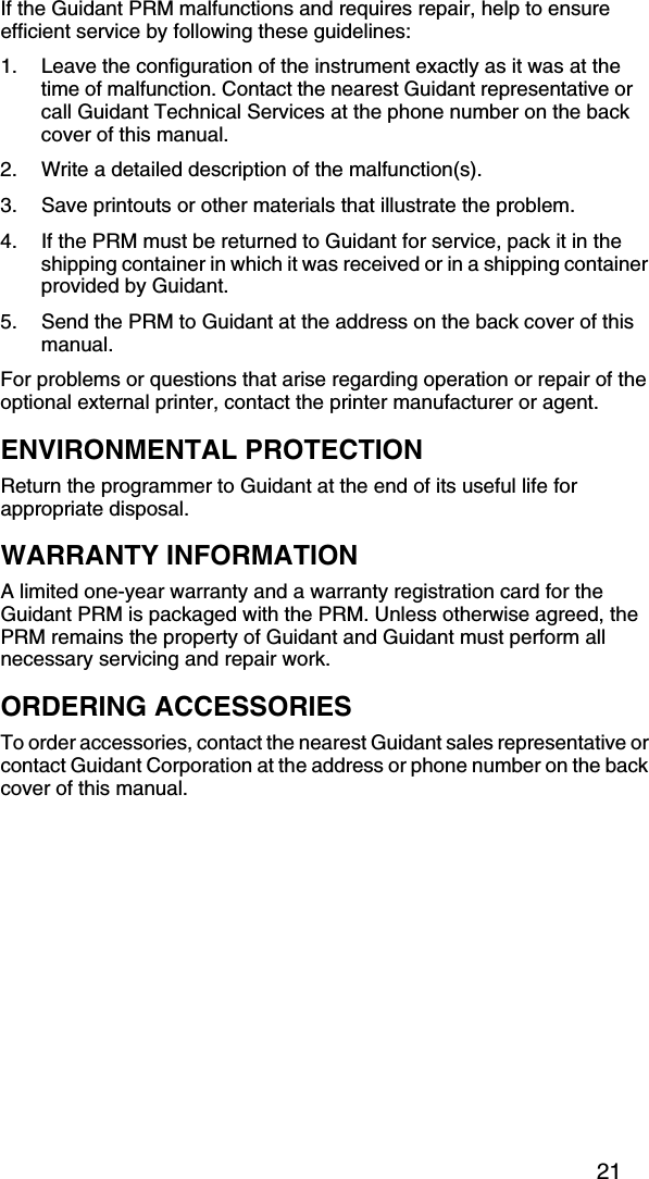 21If the Guidant PRM malfunctions and requires repair, help to ensure efficient service by following these guidelines:1. Leave the configuration of the instrument exactly as it was at the time of malfunction. Contact the nearest Guidant representative or call Guidant Technical Services at the phone number on the back cover of this manual.2. Write a detailed description of the malfunction(s).3. Save printouts or other materials that illustrate the problem.4. If the PRM must be returned to Guidant for service, pack it in the shipping container in which it was received or in a shipping container provided by Guidant.5. Send the PRM to Guidant at the address on the back cover of this manual.For problems or questions that arise regarding operation or repair of the optional external printer, contact the printer manufacturer or agent.ENVIRONMENTAL PROTECTIONReturn the programmer to Guidant at the end of its useful life for appropriate disposal.WARRANTY INFORMATIONA limited one-year warranty and a warranty registration card for the Guidant PRM is packaged with the PRM. Unless otherwise agreed, the PRM remains the property of Guidant and Guidant must perform all necessary servicing and repair work.ORDERING ACCESSORIESTo order accessories, contact the nearest Guidant sales representative or contact Guidant Corporation at the address or phone number on the back cover of this manual.