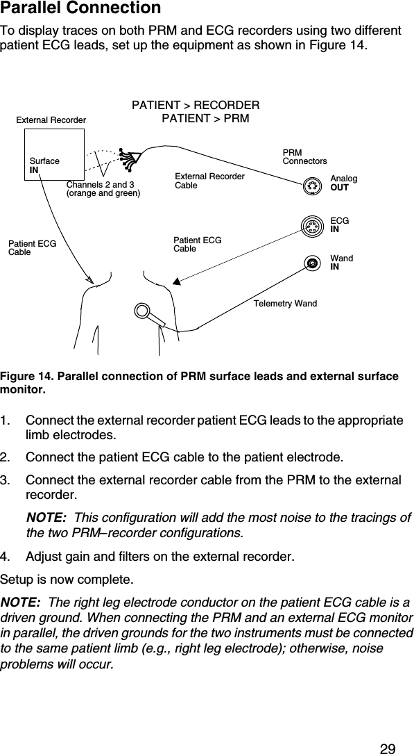 29Parallel ConnectionTo display traces on both PRM and ECG recorders using two different patient ECG leads, set up the equipment as shown in Figure 14.1. Connect the external recorder patient ECG leads to the appropriate limb electrodes.2. Connect the patient ECG cable to the patient electrode.3. Connect the external recorder cable from the PRM to the external recorder.NOTE:  This configuration will add the most noise to the tracings of the two PRM–recorder configurations.4. Adjust gain and filters on the external recorder.Setup is now complete.NOTE:  The right leg electrode conductor on the patient ECG cable is a driven ground. When connecting the PRM and an external ECG monitor in parallel, the driven grounds for the two instruments must be connected to the same patient limb (e.g., right leg electrode); otherwise, noise problems will occur.Figure 14. Parallel connection of PRM surface leads and external surface monitor.Telemetry WandPatient ECG CableExternal RecorderExternal Recorder CablePRMConnectorsECGINWandINAnalogOUTSurface INPatient ECG CablePATIENT &gt; RECORDERPATIENT &gt; PRMChannels 2 and 3 (orange and green)