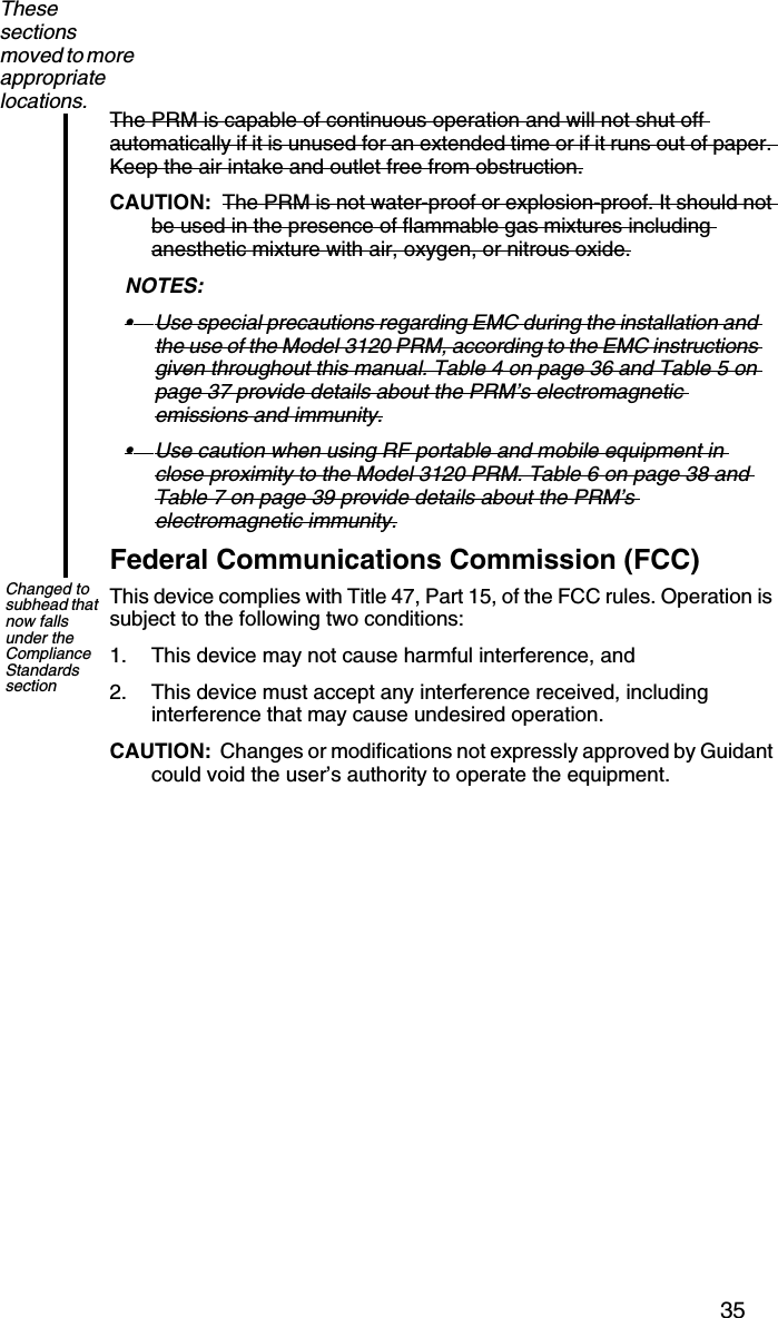 35The PRM is capable of continuous operation and will not shut off automatically if it is unused for an extended time or if it runs out of paper. Keep the air intake and outlet free from obstruction.CAUTION:  The PRM is not water-proof or explosion-proof. It should not be used in the presence of flammable gas mixtures including anesthetic mixture with air, oxygen, or nitrous oxide.NOTES:  •Use special precautions regarding EMC during the installation and the use of the Model 3120 PRM, according to the EMC instructions given throughout this manual. Table 4 on page 36 and Table 5 on page 37 provide details about the PRM’s electromagnetic emissions and immunity.•Use caution when using RF portable and mobile equipment in close proximity to the Model 3120 PRM. Table 6 on page 38 and Table 7 on page 39 provide details about the PRM’s electromagnetic immunity.Federal Communications Commission (FCC)This device complies with Title 47, Part 15, of the FCC rules. Operation is subject to the following two conditions:1. This device may not cause harmful interference, and2. This device must accept any interference received, including interference that may cause undesired operation.CAUTION:  Changes or modifications not expressly approved by Guidant could void the user’s authority to operate the equipment.These sections moved to more appropriate locations.Changed to subhead that now falls under the Compliance Standards section