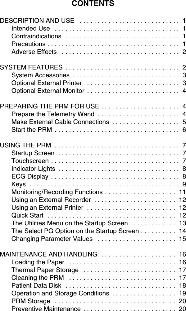 CONTENTSDESCRIPTION AND USE   . . . . . . . . . . . . . . . . . . . . . . . . . . . .  1Intended Use   . . . . . . . . . . . . . . . . . . . . . . . . . . . . . . . . . . .  1Contraindications  . . . . . . . . . . . . . . . . . . . . . . . . . . . . . . . .  1Precautions . . . . . . . . . . . . . . . . . . . . . . . . . . . . . . . . . . . . .  1Adverse Effects   . . . . . . . . . . . . . . . . . . . . . . . . . . . . . . . . .  2SYSTEM FEATURES  . . . . . . . . . . . . . . . . . . . . . . . . . . . . . . . .  2System Accessories  . . . . . . . . . . . . . . . . . . . . . . . . . . . . . .  3Optional External Printer   . . . . . . . . . . . . . . . . . . . . . . . . . .  3Optional External Monitor  . . . . . . . . . . . . . . . . . . . . . . . . . .  4PREPARING THE PRM FOR USE . . . . . . . . . . . . . . . . . . . . . .  4Prepare the Telemetry Wand  . . . . . . . . . . . . . . . . . . . . . . .  4Make External Cable Connections  . . . . . . . . . . . . . . . . . . .  5Start the PRM  . . . . . . . . . . . . . . . . . . . . . . . . . . . . . . . . . . .  6USING THE PRM  . . . . . . . . . . . . . . . . . . . . . . . . . . . . . . . . . . .  7Startup Screen  . . . . . . . . . . . . . . . . . . . . . . . . . . . . . . . . . .  7Touchscreen . . . . . . . . . . . . . . . . . . . . . . . . . . . . . . . . . . . .  7Indicator Lights  . . . . . . . . . . . . . . . . . . . . . . . . . . . . . . . . . .  8ECG Display  . . . . . . . . . . . . . . . . . . . . . . . . . . . . . . . . . . . .  8Keys  . . . . . . . . . . . . . . . . . . . . . . . . . . . . . . . . . . . . . . . . . .  9Monitoring/Recording Functions . . . . . . . . . . . . . . . . . . . .  11Using an External Recorder  . . . . . . . . . . . . . . . . . . . . . . .  12Using an External Printer  . . . . . . . . . . . . . . . . . . . . . . . . .  12Quick Start  . . . . . . . . . . . . . . . . . . . . . . . . . . . . . . . . . . . .  12The Utilities Menu on the Startup Screen . . . . . . . . . . . . .  13The Select PG Option on the Startup Screen . . . . . . . . . .  14Changing Parameter Values   . . . . . . . . . . . . . . . . . . . . . .  15MAINTENANCE AND HANDLING  . . . . . . . . . . . . . . . . . . . . .  16Loading the Paper   . . . . . . . . . . . . . . . . . . . . . . . . . . . . . .  16Thermal Paper Storage   . . . . . . . . . . . . . . . . . . . . . . . . . .  17Cleaning the PRM   . . . . . . . . . . . . . . . . . . . . . . . . . . . . . .  17Patient Data Disk  . . . . . . . . . . . . . . . . . . . . . . . . . . . . . . .  18Operation and Storage Conditions  . . . . . . . . . . . . . . . . . .  19PRM Storage   . . . . . . . . . . . . . . . . . . . . . . . . . . . . . . . . . .  20Preventive Maintenance  . . . . . . . . . . . . . . . . . . . . . . . . . .  20