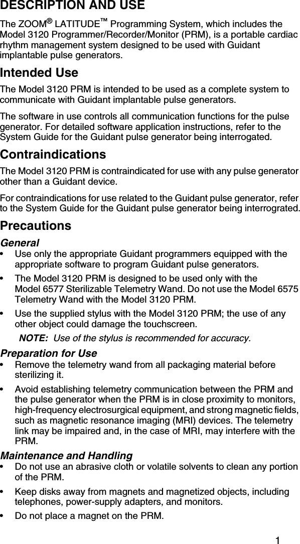 1DESCRIPTION AND USEThe ZOOM® LATITUDE™ Programming System, which includes the Model 3120 Programmer/Recorder/Monitor (PRM), is a portable cardiac rhythm management system designed to be used with Guidant implantable pulse generators.Intended UseThe Model 3120 PRM is intended to be used as a complete system to communicate with Guidant implantable pulse generators. The software in use controls all communication functions for the pulse generator. For detailed software application instructions, refer to the System Guide for the Guidant pulse generator being interrogated. ContraindicationsThe Model 3120 PRM is contraindicated for use with any pulse generator other than a Guidant device.For contraindications for use related to the Guidant pulse generator, refer to the System Guide for the Guidant pulse generator being interrograted.PrecautionsGeneral• Use only the appropriate Guidant programmers equipped with the appropriate software to program Guidant pulse generators.• The Model 3120 PRM is designed to be used only with the Model 6577 Sterilizable Telemetry Wand. Do not use the Model 6575 Telemetry Wand with the Model 3120 PRM.• Use the supplied stylus with the Model 3120 PRM; the use of any other object could damage the touchscreen.NOTE:  Use of the stylus is recommended for accuracy.Preparation for Use• Remove the telemetry wand from all packaging material before sterilizing it.• Avoid establishing telemetry communication between the PRM and the pulse generator when the PRM is in close proximity to monitors, high-frequency electrosurgical equipment, and strong magnetic fields, such as magnetic resonance imaging (MRI) devices. The telemetry link may be impaired and, in the case of MRI, may interfere with the PRM.Maintenance and Handling• Do not use an abrasive cloth or volatile solvents to clean any portion of the PRM.• Keep disks away from magnets and magnetized objects, including telephones, power-supply adapters, and monitors.• Do not place a magnet on the PRM.