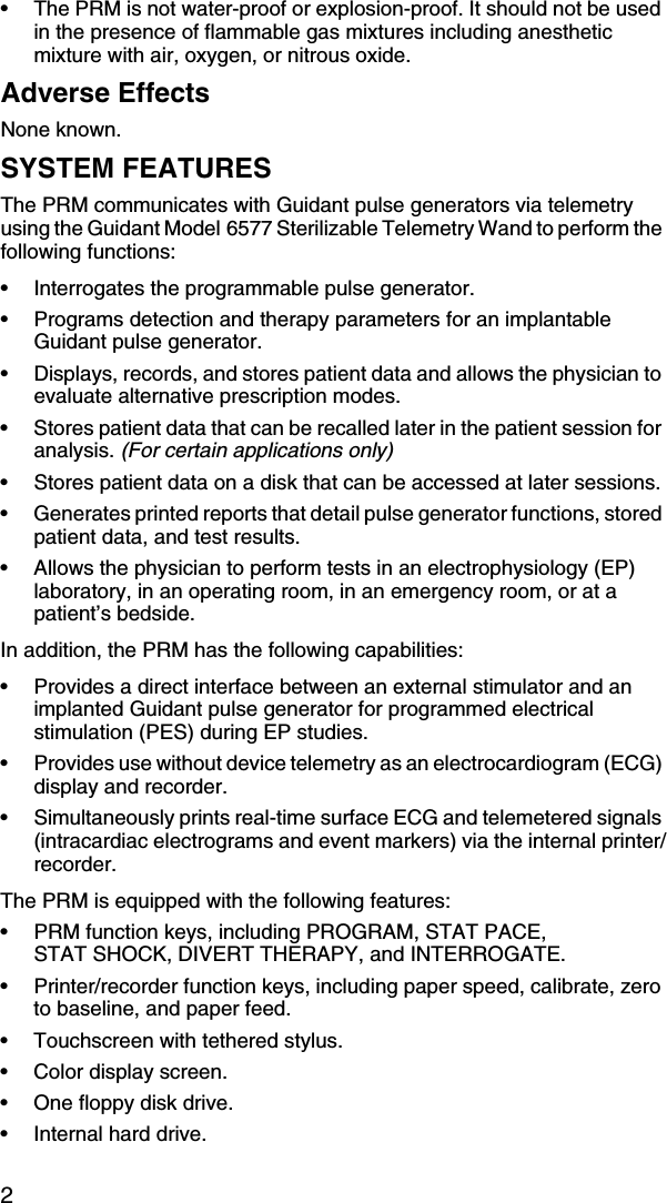 2• The PRM is not water-proof or explosion-proof. It should not be used in the presence of flammable gas mixtures including anesthetic mixture with air, oxygen, or nitrous oxide.Adverse EffectsNone known.SYSTEM FEATURESThe PRM communicates with Guidant pulse generators via telemetry using the Guidant Model 6577 Sterilizable Telemetry Wand to perform the following functions:• Interrogates the programmable pulse generator.• Programs detection and therapy parameters for an implantable Guidant pulse generator.• Displays, records, and stores patient data and allows the physician to evaluate alternative prescription modes.• Stores patient data that can be recalled later in the patient session for analysis. (For certain applications only)• Stores patient data on a disk that can be accessed at later sessions.• Generates printed reports that detail pulse generator functions, stored patient data, and test results.• Allows the physician to perform tests in an electrophysiology (EP) laboratory, in an operating room, in an emergency room, or at a patient’s bedside.In addition, the PRM has the following capabilities:• Provides a direct interface between an external stimulator and an implanted Guidant pulse generator for programmed electrical stimulation (PES) during EP studies.• Provides use without device telemetry as an electrocardiogram (ECG) display and recorder. • Simultaneously prints real-time surface ECG and telemetered signals (intracardiac electrograms and event markers) via the internal printer/recorder.The PRM is equipped with the following features:• PRM function keys, including PROGRAM, STAT PACE, STAT SHOCK, DIVERT THERAPY, and INTERROGATE.• Printer/recorder function keys, including paper speed, calibrate, zero to baseline, and paper feed.• Touchscreen with tethered stylus.• Color display screen.• One floppy disk drive.• Internal hard drive.