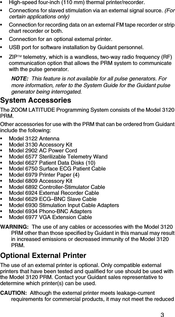 3• High-speed four-inch (110 mm) thermal printer/recorder.• Connections for slaved stimulation via an external signal source. (For certain applications only)• Connection for recording data on an external FM tape recorder or strip chart recorder or both.• Connection for an optional external printer.• USB port for software installation by Guidant personnel.•ZIP telemetry, which is a wandless, two-way radio frequency (RF) communication option that allows the PRM system to communicate with the pulse generator.NOTE:  This feature is not available for all pulse generators. For more information, refer to the System Guide for the Guidant pulse generator being interrogated.System AccessoriesThe ZOOM LATITUDE Programming System consists of the Model 3120 PRM.Other accessories for use with the PRM that can be ordered from Guidant include the following:• Model 3122 Antenna• Model 3130 Accessory Kit• Model 2902 AC Power Cord• Model 6577 Sterilizable Telemetry Wand• Model 6627 Patient Data Disks (10)• Model 6750 Surface ECG Patient Cable• Model 6979 Printer Paper (4)• Model 6809 Accessory Kit• Model 6892 Controller-Stimulator Cable• Model 6924 External Recorder Cable• Model 6629 ECG–BNC Slave Cable• Model 6930 Stimulation Input Cable Adapters• Model 6934 Phono-BNC Adapters• Model 6977 VGA Extension CableWARNING:  The use of any cables or accessories with the Model 3120 PRM other than those specified by Guidant in this manual may result in increased emissions or decreased immunity of the Model 3120 PRM.Optional External PrinterThe use of an external printer is optional. Only compatible external printers that have been tested and qualified for use should be used with the Model 3120 PRM. Contact your Guidant sales representative to determine which printer(s) can be used. CAUTION:  Although the external printer meets leakage-current requirements for commercial products, it may not meet the reduced 