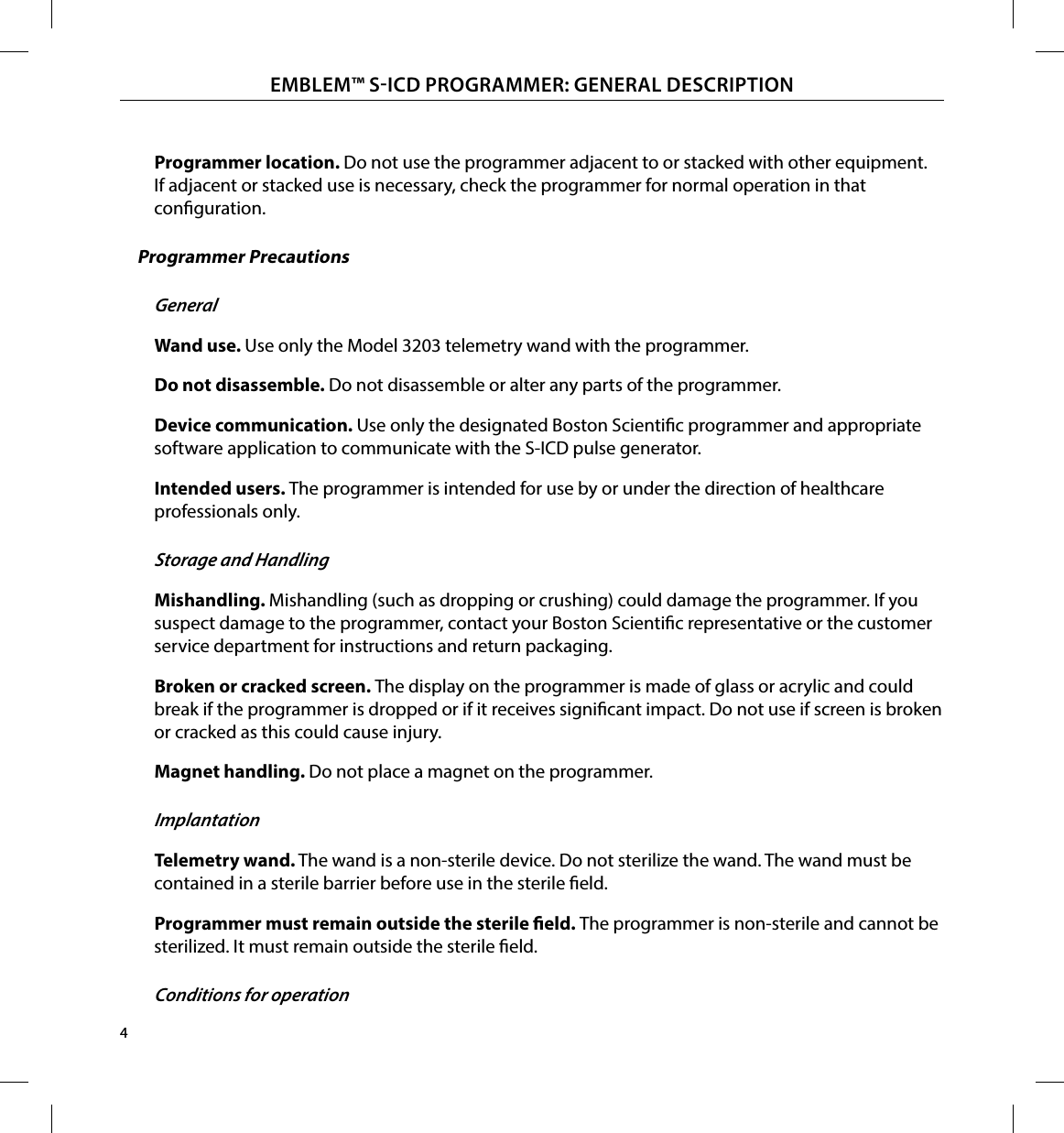 4EMBLEM™ SICD PROGRAMMER: GENERAL DESCRIPTIONProgrammer location� Do not use the programmer adjacent to or stacked with other equipment. If adjacent or stacked use is necessary, check the programmer for normal operation in that conguration.Programmer PrecautionsGeneralWand use� Use only the Model 3203 telemetry wand with the programmer.Do not disassemble� Do not disassemble or alter any parts of the programmer.Device communication� Use only the designated Boston Scientic programmer and appropriate software application to communicate with the S-ICD pulse generator.Intended users� The programmer is intended for use by or under the direction of healthcare professionals only.Storage and HandlingMishandling� Mishandling (such as dropping or crushing) could damage the programmer. If you suspect damage to the programmer, contact your Boston Scientic representative or the customer service department for instructions and return packaging.Broken or cracked screen� The display on the programmer is made of glass or acrylic and could break if the programmer is dropped or if it receives signicant impact. Do not use if screen is broken or cracked as this could cause injury.Magnet handling� Do not place a magnet on the programmer.ImplantationTelemetry wand� The wand is a non-sterile device. Do not sterilize the wand. The wand must be contained in a sterile barrier before use in the sterile eld.Programmer must remain outside the sterile eld� The programmer is non-sterile and cannot be sterilized. It must remain outside the sterile eld.Conditions for operation