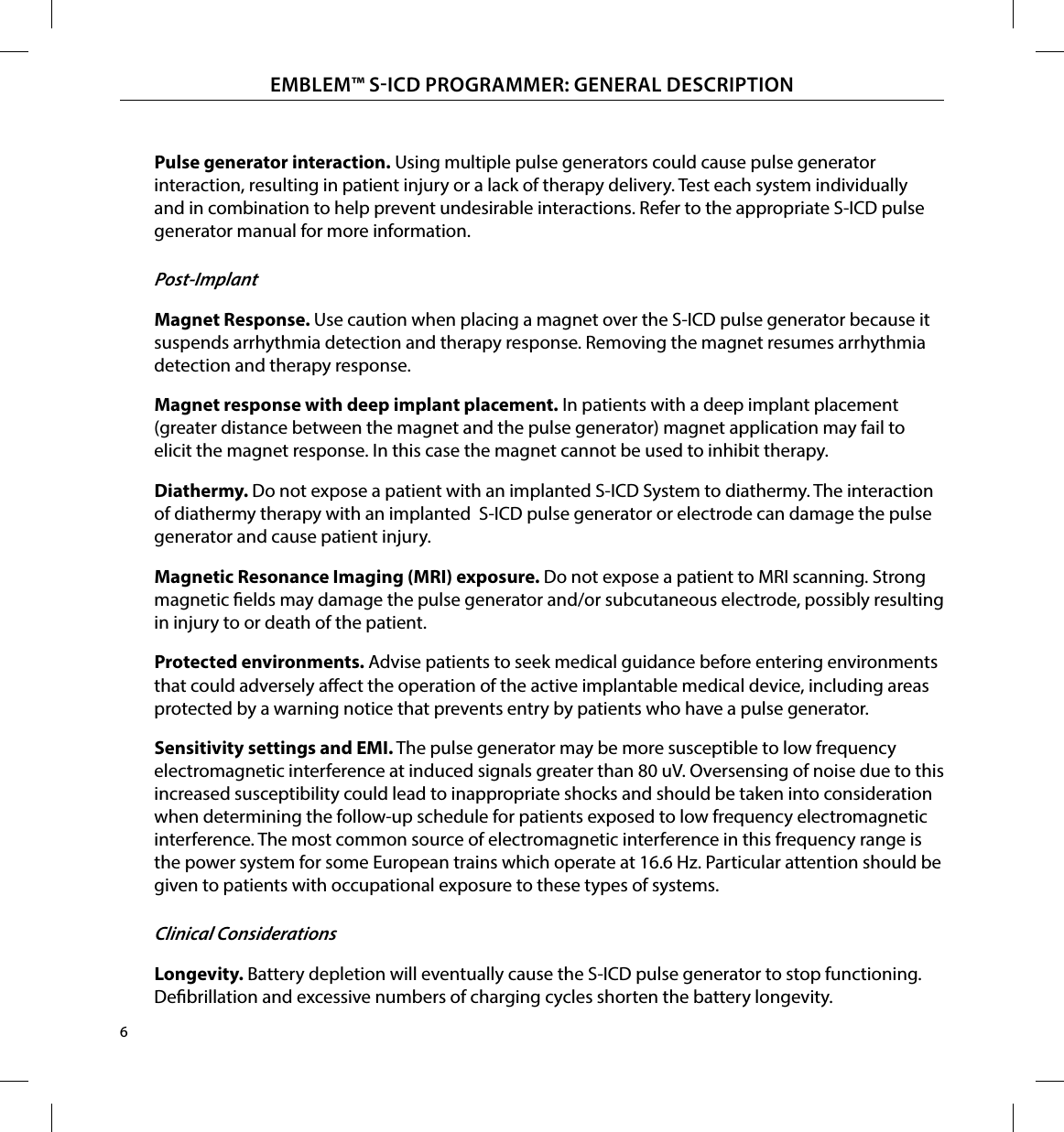 6EMBLEM™ SICD PROGRAMMER: GENERAL DESCRIPTIONPulse generator interaction� Using multiple pulse generators could cause pulse generator interaction, resulting in patient injury or a lack of therapy delivery. Test each system individually and in combination to help prevent undesirable interactions. Refer to the appropriate S-ICD pulse generator manual for more information. Post-ImplantMagnet Response� Use caution when placing a magnet over the S-ICD pulse generator because it suspends arrhythmia detection and therapy response. Removing the magnet resumes arrhythmia detection and therapy response. Magnet response with deep implant placement� In patients with a deep implant placement (greater distance between the magnet and the pulse generator) magnet application may fail to elicit the magnet response. In this case the magnet cannot be used to inhibit therapy.Diathermy� Do not expose a patient with an implanted S-ICD System to diathermy. The interaction of diathermy therapy with an implanted  S-ICD pulse generator or electrode can damage the pulse generator and cause patient injury.Magnetic Resonance Imaging (MRI) exposure� Do not expose a patient to MRI scanning. Strong magnetic elds may damage the pulse generator and/or subcutaneous electrode, possibly resulting in injury to or death of the patient.Protected environments� Advise patients to seek medical guidance before entering environments that could adversely aect the operation of the active implantable medical device, including areas protected by a warning notice that prevents entry by patients who have a pulse generator.Sensitivity settings and EMI� The pulse generator may be more susceptible to low frequency electromagnetic interference at induced signals greater than 80 uV. Oversensing of noise due to this increased susceptibility could lead to inappropriate shocks and should be taken into consideration when determining the follow-up schedule for patients exposed to low frequency electromagnetic interference. The most common source of electromagnetic interference in this frequency range is the power system for some European trains which operate at 16.6 Hz. Particular attention should be given to patients with occupational exposure to these types of systems. Clinical ConsiderationsLongevity� Battery depletion will eventually cause the S-ICD pulse generator to stop functioning. Debrillation and excessive numbers of charging cycles shorten the battery longevity.