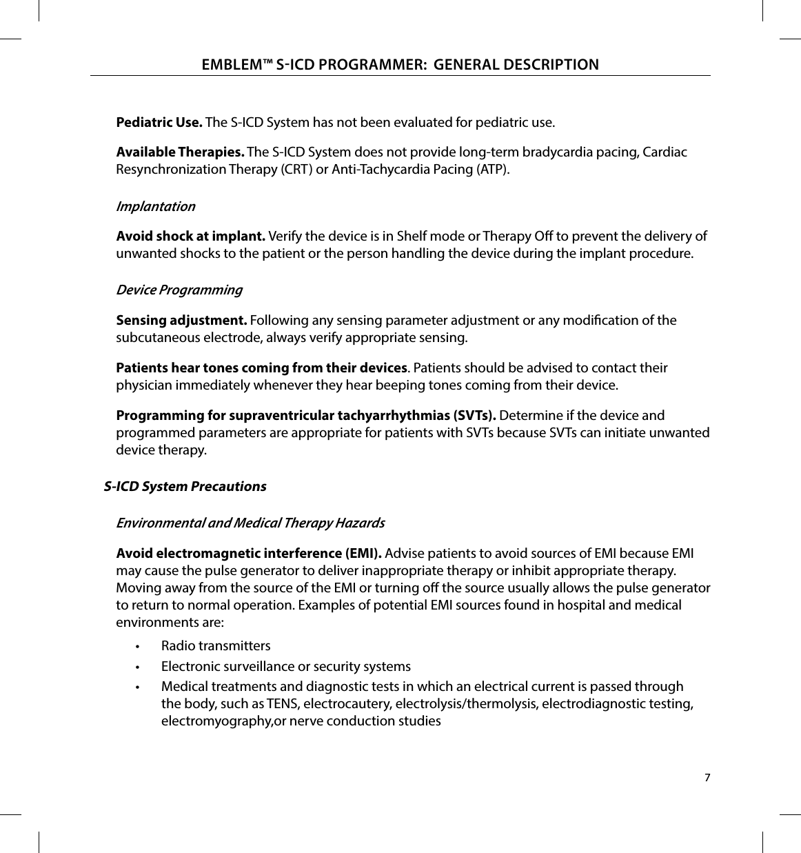 7EMBLEM™ SICD PROGRAMMER:  GENERAL DESCRIPTIONPediatric Use� The S-ICD System has not been evaluated for pediatric use.Available Therapies� The S-ICD System does not provide long-term bradycardia pacing, Cardiac Resynchronization Therapy (CRT) or Anti-Tachycardia Pacing (ATP).ImplantationAvoid shock at implant� Verify the device is in Shelf mode or Therapy O to prevent the delivery of unwanted shocks to the patient or the person handling the device during the implant procedure.Device ProgrammingSensing adjustment� Following any sensing parameter adjustment or any modication of the subcutaneous electrode, always verify appropriate sensing. Patients hear tones coming from their devices. Patients should be advised to contact their physician immediately whenever they hear beeping tones coming from their device.Programming for supraventricular tachyarrhythmias (SVTs)� Determine if the device and programmed parameters are appropriate for patients with SVTs because SVTs can initiate unwanted device therapy.S-ICD System PrecautionsEnvironmental and Medical Therapy HazardsAvoid electromagnetic interference (EMI)� Advise patients to avoid sources of EMI because EMI may cause the pulse generator to deliver inappropriate therapy or inhibit appropriate therapy. Moving away from the source of the EMI or turning o the source usually allows the pulse generator to return to normal operation. Examples of potential EMI sources found in hospital and medical environments are:•  Radio transmitters•  Electronic surveillance or security systems•  Medical treatments and diagnostic tests in which an electrical current is passed through the body, such as TENS, electrocautery, electrolysis/thermolysis, electrodiagnostic testing, electromyography,or nerve conduction studies