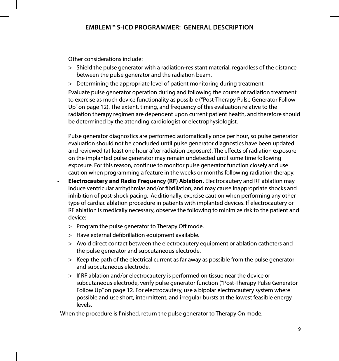 9EMBLEM™ SICD PROGRAMMER:  GENERAL DESCRIPTION Other considerations include: &gt; Shield the pulse generator with a radiation-resistant material, regardless of the distance between the pulse generator and the radiation beam. &gt; Determining the appropriate level of patient monitoring during treatmentEvaluate pulse generator operation during and following the course of radiation treatment to exercise as much device functionality as possible (“Post-Therapy Pulse Generator Follow Up” on page 12). The extent, timing, and frequency of this evaluation relative to the radiation therapy regimen are dependent upon current patient health, and therefore should be determined by the attending cardiologist or electrophysiologist.  Pulse generator diagnostics are performed automatically once per hour, so pulse generator evaluation should not be concluded until pulse generator diagnostics have been updated and reviewed (at least one hour after radiation exposure). The eects of radiation exposure on the implanted pulse generator may remain undetected until some time following exposure. For this reason, continue to monitor pulse generator function closely and use caution when programming a feature in the weeks or months following radiation therapy.•  Electrocautery and Radio Frequency (RF) Ablation� Electrocautery and RF ablation may induce ventricular arrhythmias and/or brillation, and may cause inappropriate shocks and inhibition of post-shock pacing.  Additionally, exercise caution when performing any other type of cardiac ablation procedure in patients with implanted devices. If electrocautery or RF ablation is medically necessary, observe the following to minimize risk to the patient and device: &gt; Program the pulse generator to Therapy O mode.  &gt; Have external debrillation equipment available. &gt; Avoid direct contact between the electrocautery equipment or ablation catheters and the pulse generator and subcutaneous electrode.  &gt; Keep the path of the electrical current as far away as possible from the pulse generator and subcutaneous electrode. &gt; If RF ablation and/or electrocautery is performed on tissue near the device or subcutaneous electrode, verify pulse generator function (“Post-Therapy Pulse Generator Follow Up” on page 12. For electrocautery, use a bipolar electrocautery system where possible and use short, intermittent, and irregular bursts at the lowest feasible energy levels.When the procedure is nished, return the pulse generator to Therapy On mode.