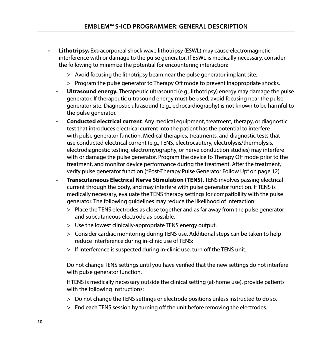 10EMBLEM™ SICD PROGRAMMER: GENERAL DESCRIPTION•  Lithotripsy� Extracorporeal shock wave lithotripsy (ESWL) may cause electromagnetic interference with or damage to the pulse generator. If ESWL is medically necessary, consider the following to minimize the potential for encountering interaction: &gt; Avoid focusing the lithotripsy beam near the pulse generator implant site. &gt; Program the pulse generator to Therapy O mode to prevent inappropriate shocks.•  Ultrasound energy� Therapeutic ultrasound (e.g., lithotripsy) energy may damage the pulse generator. If therapeutic ultrasound energy must be used, avoid focusing near the pulse generator site. Diagnostic ultrasound (e.g., echocardiography) is not known to be harmful to the pulse generator.•  Conducted electrical current. Any medical equipment, treatment, therapy, or diagnostic test that introduces electrical current into the patient has the potential to interfere with pulse generator function. Medical therapies, treatments, and diagnostic tests that use conducted electrical current (e.g., TENS, electrocautery, electrolysis/thermolysis, electrodiagnostic testing, electromyography, or nerve conduction studies) may interfere with or damage the pulse generator. Program the device to Therapy O mode prior to the treatment, and monitor device performance during the treatment. After the treatment, verify pulse generator function (“Post-Therapy Pulse Generator Follow Up” on page 12).•  Transcutaneous Electrical Nerve Stimulation (TENS)� TENS involves passing electrical current through the body, and may interfere with pulse generator function. If TENS is medically necessary, evaluate the TENS therapy settings for compatibility with the pulse generator. The following guidelines may reduce the likelihood of interaction: &gt; Place the TENS electrodes as close together and as far away from the pulse generator and subcutaneous electrode as possible. &gt; Use the lowest clinically-appropriate TENS energy output. &gt; Consider cardiac monitoring during TENS use. Additional steps can be taken to help reduce interference during in-clinic use of TENS: &gt; If interference is suspected during in-clinic use, turn o the TENS unit. Do not change TENS settings until you have veried that the new settings do not interfere with pulse generator function. If TENS is medically necessary outside the clinical setting (at-home use), provide patients with the following instructions: &gt; Do not change the TENS settings or electrode positions unless instructed to do so. &gt; End each TENS session by turning o the unit before removing the electrodes.