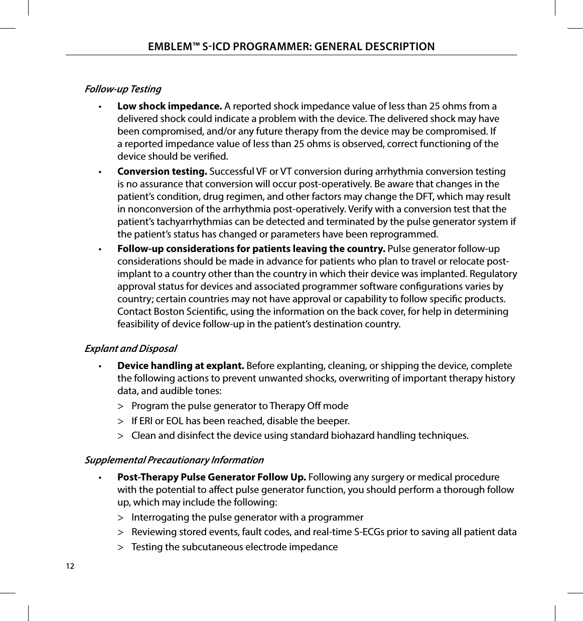 12EMBLEM™ SICD PROGRAMMER: GENERAL DESCRIPTIONFollow-up Testing•  Low shock impedance� A reported shock impedance value of less than 25 ohms from a delivered shock could indicate a problem with the device. The delivered shock may have been compromised, and/or any future therapy from the device may be compromised. If a reported impedance value of less than 25 ohms is observed, correct functioning of the device should be veried.•  Conversion testing� Successful VF or VT conversion during arrhythmia conversion testing is no assurance that conversion will occur post-operatively. Be aware that changes in the patient’s condition, drug regimen, and other factors may change the DFT, which may result in nonconversion of the arrhythmia post-operatively. Verify with a conversion test that the patient’s tachyarrhythmias can be detected and terminated by the pulse generator system if the patient’s status has changed or parameters have been reprogrammed.•  Follow-up considerations for patients leaving the country� Pulse generator follow-up considerations should be made in advance for patients who plan to travel or relocate post-implant to a country other than the country in which their device was implanted. Regulatory approval status for devices and associated programmer software congurations varies by country; certain countries may not have approval or capability to follow specic products. Contact Boston Scientic, using the information on the back cover, for help in determining feasibility of device follow-up in the patient’s destination country.Explant and Disposal•  Device handling at explant� Before explanting, cleaning, or shipping the device, complete the following actions to prevent unwanted shocks, overwriting of important therapy history data, and audible tones: &gt; Program the pulse generator to Therapy O mode &gt; If ERI or EOL has been reached, disable the beeper. &gt; Clean and disinfect the device using standard biohazard handling techniques.Supplemental Precautionary Information•  Post-Therapy Pulse Generator Follow Up� Following any surgery or medical procedure with the potential to aect pulse generator function, you should perform a thorough follow up, which may include the following: &gt; Interrogating the pulse generator with a programmer &gt; Reviewing stored events, fault codes, and real-time S-ECGs prior to saving all patient data &gt; Testing the subcutaneous electrode impedance
