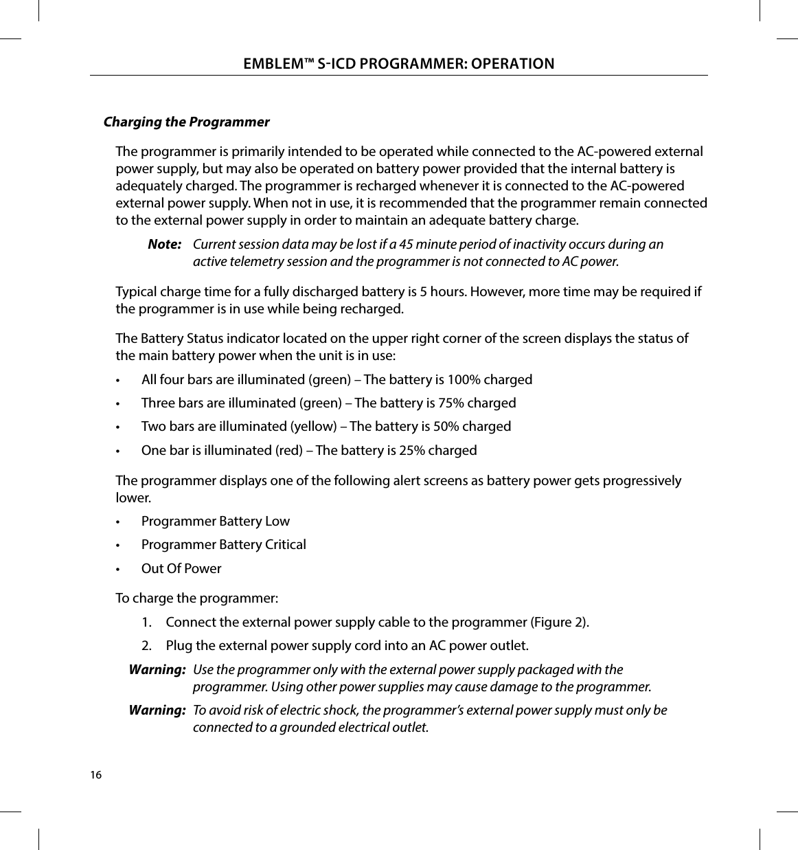 16EMBLEM™ SICD PROGRAMMER: OPERATIONCharging the ProgrammerThe programmer is primarily intended to be operated while connected to the AC-powered external power supply, but may also be operated on battery power provided that the internal battery is adequately charged. The programmer is recharged whenever it is connected to the AC-powered external power supply. When not in use, it is recommended that the programmer remain connected to the external power supply in order to maintain an adequate battery charge.Note:  Current session data may be lost if a 45 minute period of inactivity occurs during an active telemetry session and the programmer is not connected to AC power.Typical charge time for a fully discharged battery is 5 hours. However, more time may be required if the programmer is in use while being recharged.The Battery Status indicator located on the upper right corner of the screen displays the status of the main battery power when the unit is in use:•  All four bars are illuminated (green) – The battery is 100% charged•  Three bars are illuminated (green) – The battery is 75% charged•  Two bars are illuminated (yellow) – The battery is 50% charged•  One bar is illuminated (red) – The battery is 25% chargedThe programmer displays one of the following alert screens as battery power gets progressively lower.•  Programmer Battery Low•  Programmer Battery Critical•  Out Of PowerTo charge the programmer:1.  Connect the external power supply cable to the programmer (Figure 2).2.  Plug the external power supply cord into an AC power outlet.Warning:  Use the programmer only with the external power supply packaged with the programmer. Using other power supplies may cause damage to the programmer.Warning:  To avoid risk of electric shock, the programmer’s external power supply must only be connected to a grounded electrical outlet.