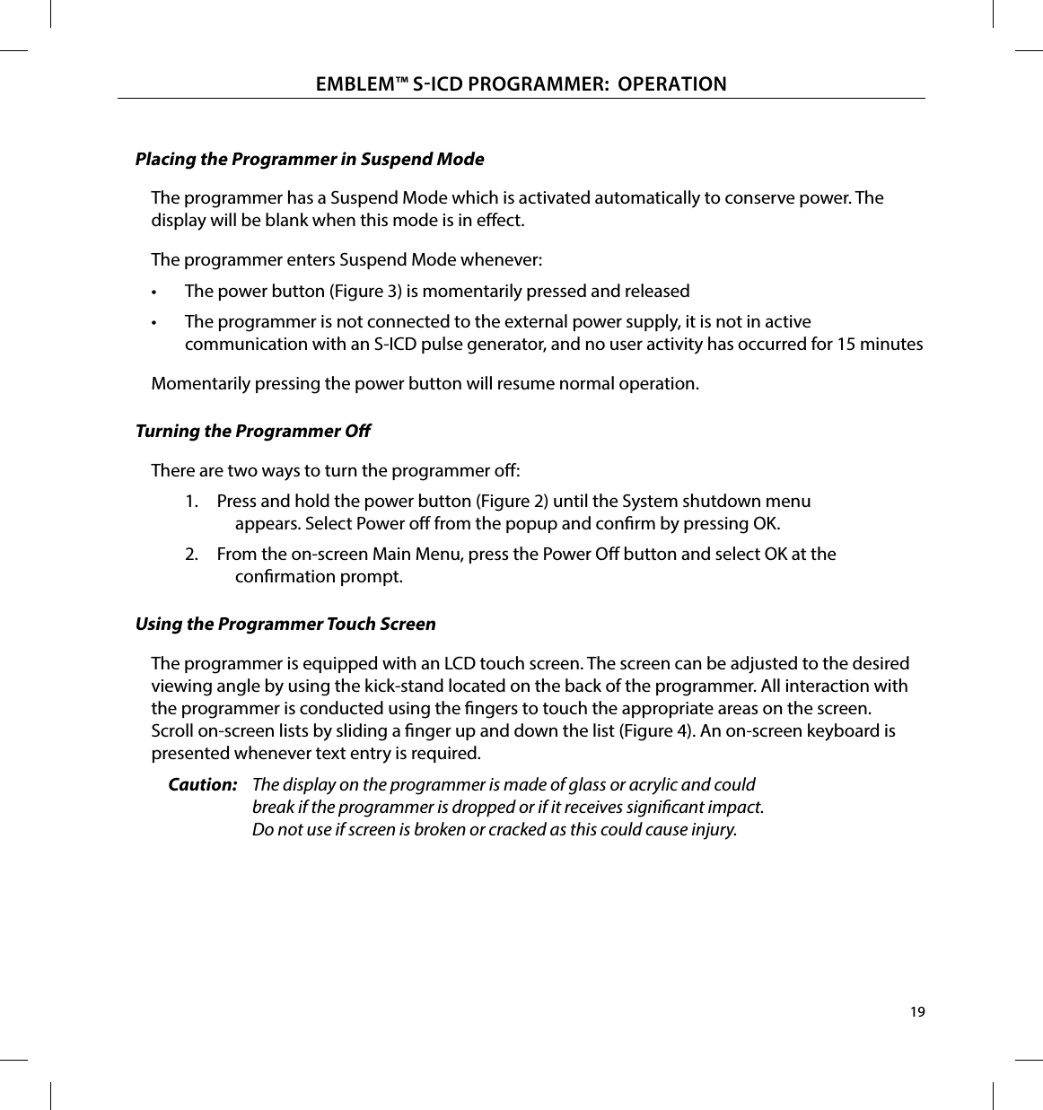 19EMBLEM™ SICD PROGRAMMER:  OPERATIONPlacing the Programmer in Suspend ModeThe programmer has a Suspend Mode which is activated automatically to conserve power. The display will be blank when this mode is in eect.The programmer enters Suspend Mode whenever:•  The power button (Figure 3) is momentarily pressed and released•  The programmer is not connected to the external power supply, it is not in active communication with an S-ICD pulse generator, and no user activity has occurred for 15 minutesMomentarily pressing the power button will resume normal operation.Turning the Programmer OThere are two ways to turn the programmer o:1.  Press and hold the power button (Figure 2) until the System shutdown menu appears. Select Power o from the popup and conrm by pressing OK.2.  From the on-screen Main Menu, press the Power O button and select OK at the conrmation prompt.Using the Programmer Touch ScreenThe programmer is equipped with an LCD touch screen. The screen can be adjusted to the desired viewing angle by using the kick-stand located on the back of the programmer. All interaction with the programmer is conducted using the ngers to touch the appropriate areas on the screen. Scroll on-screen lists by sliding a nger up and down the list (Figure 4). An on-screen keyboard is presented whenever text entry is required.Caution:  The display on the programmer is made of glass or acrylic and could break if the programmer is dropped or if it receives signicant impact. Do not use if screen is broken or cracked as this could cause injury.