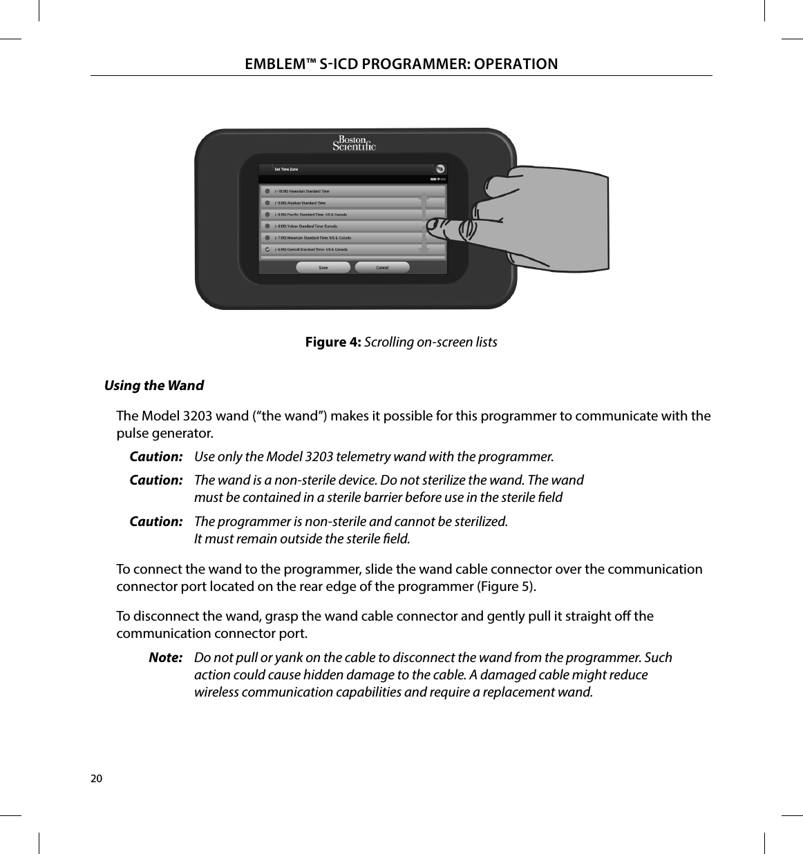20EMBLEM™ SICD PROGRAMMER: OPERATIONFigure 4: Scrolling on-screen listsUsing the WandThe Model 3203 wand (“the wand”) makes it possible for this programmer to communicate with the pulse generator.Caution:  Use only the Model 3203 telemetry wand with the programmer.Caution:  The wand is a non-sterile device. Do not sterilize the wand. The wand must be contained in a sterile barrier before use in the sterile eldCaution:  The programmer is non-sterile and cannot be sterilized. It must remain outside the sterile eld.To connect the wand to the programmer, slide the wand cable connector over the communication connector port located on the rear edge of the programmer (Figure 5).To disconnect the wand, grasp the wand cable connector and gently pull it straight o the communication connector port.Note:  Do not pull or yank on the cable to disconnect the wand from the programmer. Such action could cause hidden damage to the cable. A damaged cable might reduce wireless communication capabilities and require a replacement wand.