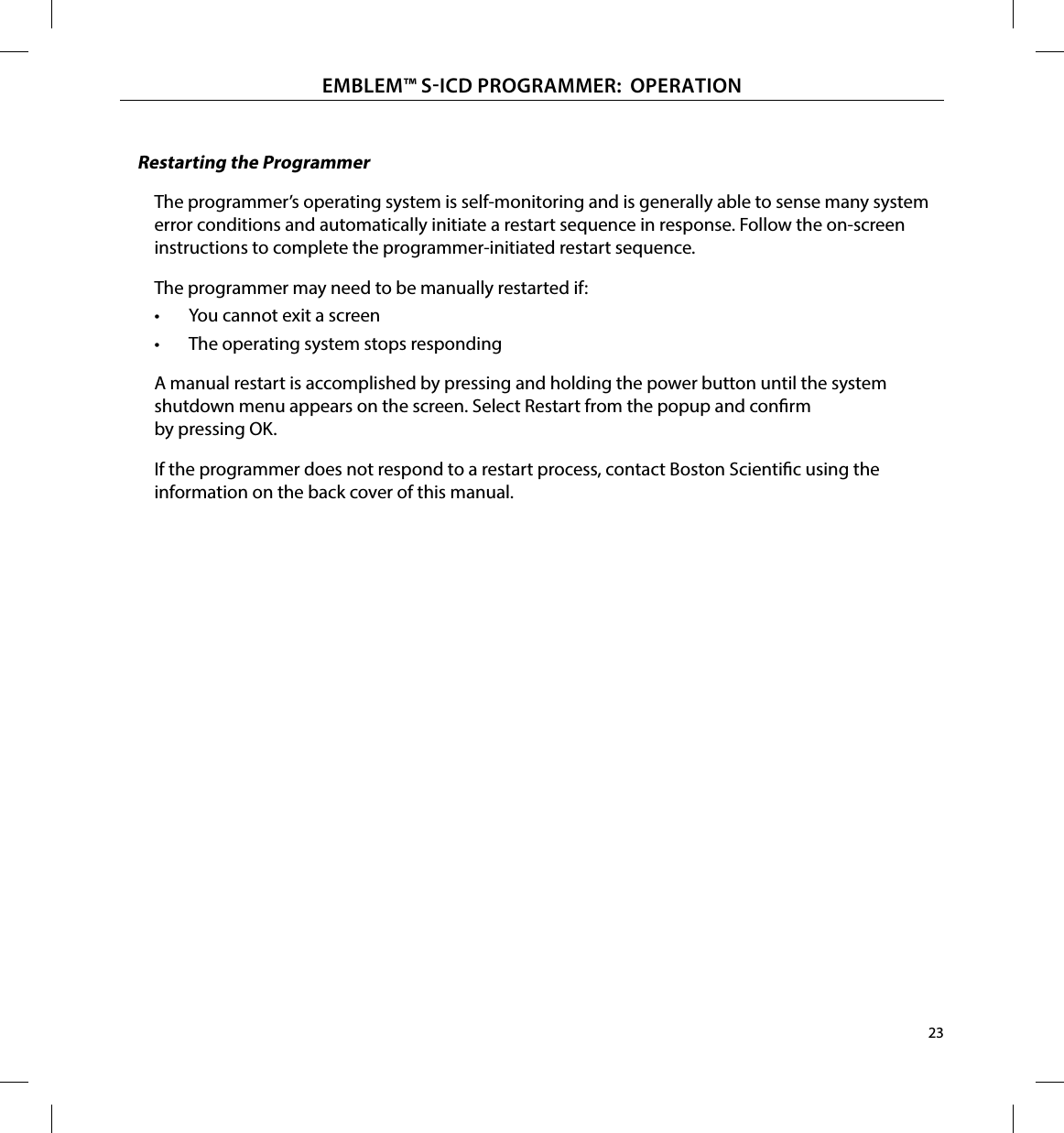 23EMBLEM™ SICD PROGRAMMER:  OPERATIONRestarting the ProgrammerThe programmer’s operating system is self-monitoring and is generally able to sense many system error conditions and automatically initiate a restart sequence in response. Follow the on-screen instructions to complete the programmer-initiated restart sequence.The programmer may need to be manually restarted if:•  You cannot exit a screen•  The operating system stops respondingA manual restart is accomplished by pressing and holding the power button until the system shutdown menu appears on the screen. Select Restart from the popup and conrm by pressing OK.If the programmer does not respond to a restart process, contact Boston Scientic using the information on the back cover of this manual.