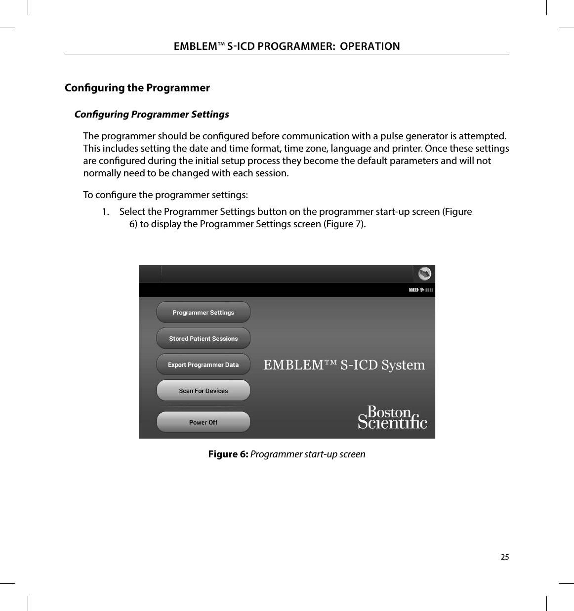 25EMBLEM™ SICD PROGRAMMER:  OPERATIONConguring the ProgrammerConguring Programmer SettingsThe programmer should be congured before communication with a pulse generator is attempted. This includes setting the date and time format, time zone, language and printer. Once these settings are congured during the initial setup process they become the default parameters and will not normally need to be changed with each session.To congure the programmer settings:1.  Select the Programmer Settings button on the programmer start-up screen (Figure 6) to display the Programmer Settings screen (Figure 7).Figure 6: Programmer start-up screen