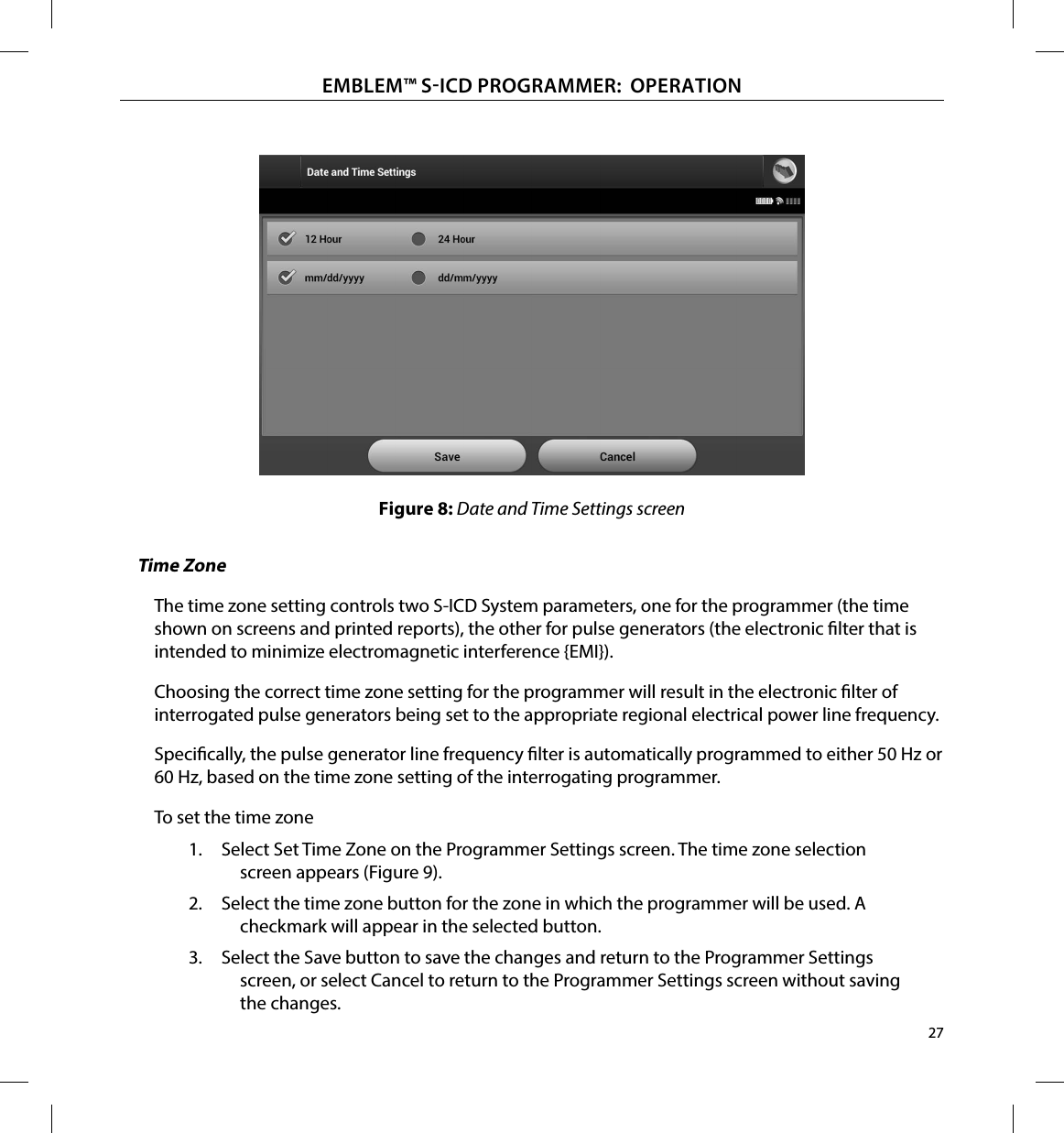 27EMBLEM™ SICD PROGRAMMER:  OPERATIONFigure 8: Date and Time Settings screenTime ZoneThe time zone setting controls two S-ICD System parameters, one for the programmer (the time shown on screens and printed reports), the other for pulse generators (the electronic lter that is intended to minimize electromagnetic interference {EMI}).Choosing the correct time zone setting for the programmer will result in the electronic lter of interrogated pulse generators being set to the appropriate regional electrical power line frequency.Specically, the pulse generator line frequency lter is automatically programmed to either 50 Hz or 60 Hz, based on the time zone setting of the interrogating programmer.To set the time zone1.  Select Set Time Zone on the Programmer Settings screen. The time zone selection screen appears (Figure 9).2.  Select the time zone button for the zone in which the programmer will be used. A checkmark will appear in the selected button.3.  Select the Save button to save the changes and return to the Programmer Settings screen, or select Cancel to return to the Programmer Settings screen without saving the changes.
