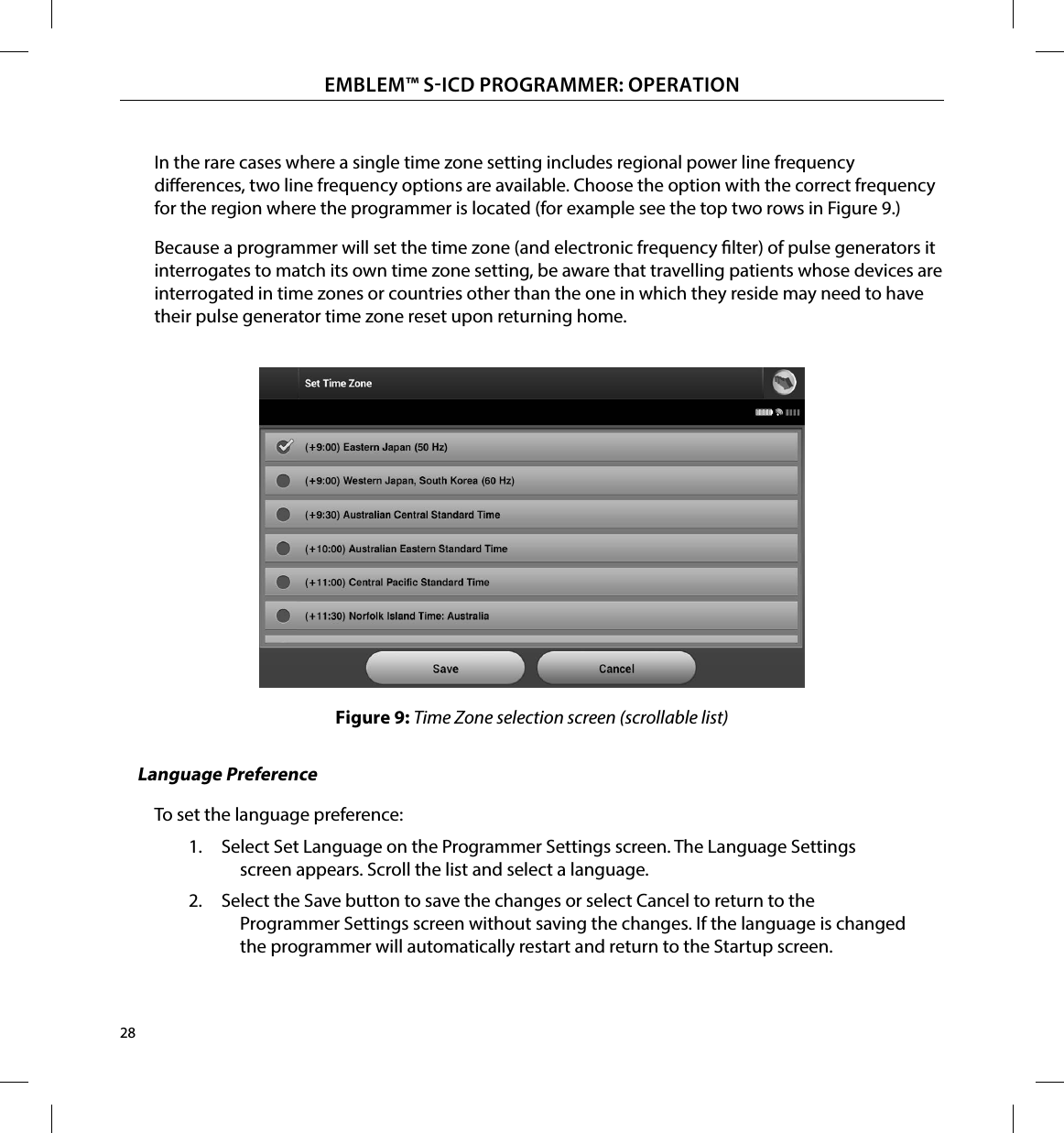 28EMBLEM™ SICD PROGRAMMER: OPERATIONIn the rare cases where a single time zone setting includes regional power line frequency dierences, two line frequency options are available. Choose the option with the correct frequency for the region where the programmer is located (for example see the top two rows in Figure 9.)Because a programmer will set the time zone (and electronic frequency lter) of pulse generators it interrogates to match its own time zone setting, be aware that travelling patients whose devices are interrogated in time zones or countries other than the one in which they reside may need to have their pulse generator time zone reset upon returning home.Figure 9: Time Zone selection screen (scrollable list)Language PreferenceTo set the language preference:1.  Select Set Language on the Programmer Settings screen. The Language Settings screen appears. Scroll the list and select a language.2.  Select the Save button to save the changes or select Cancel to return to the Programmer Settings screen without saving the changes. If the language is changed the programmer will automatically restart and return to the Startup screen.