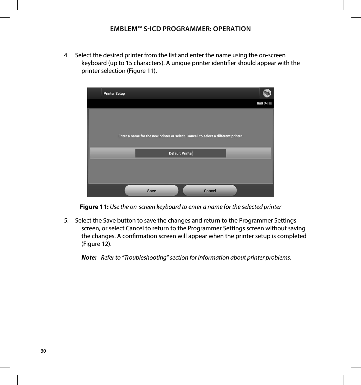 30EMBLEM™ SICD PROGRAMMER: OPERATION4.  Select the desired printer from the list and enter the name using the on-screen keyboard (up to 15 characters). A unique printer identier should appear with the printer selection (Figure 11).Figure 11: Use the on-screen keyboard to enter a name for the selected printer5.  Select the Save button to save the changes and return to the Programmer Settings screen, or select Cancel to return to the Programmer Settings screen without saving the changes. A conrmation screen will appear when the printer setup is completed (Figure 12).Note:   Refer to “Troubleshooting” section for information about printer problems.