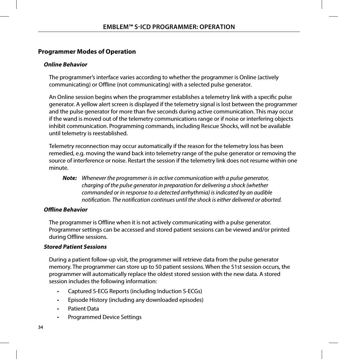 34EMBLEM™ SICD PROGRAMMER: OPERATIONProgrammer Modes of OperationOnline BehaviorThe programmer’s interface varies according to whether the programmer is Online (actively communicating) or Oine (not communicating) with a selected pulse generator.An Online session begins when the programmer establishes a telemetry link with a specic pulse generator. A yellow alert screen is displayed if the telemetry signal is lost between the programmer and the pulse generator for more than ve seconds during active communication. This may occur if the wand is moved out of the telemetry communications range or if noise or interfering objects inhibit communication. Programming commands, including Rescue Shocks, will not be available until telemetry is reestablished.Telemetry reconnection may occur automatically if the reason for the telemetry loss has been remedied, e.g. moving the wand back into telemetry range of the pulse generator or removing the source of interference or noise. Restart the session if the telemetry link does not resume within one minute.Note:  Whenever the programmer is in active communication with a pulse generator, charging of the pulse generator in preparation for delivering a shock (whether commanded or in response to a detected arrhythmia) is indicated by an audible notication. The notication continues until the shock is either delivered or aborted.Oine BehaviorThe programmer is Oine when it is not actively communicating with a pulse generator. Programmer settings can be accessed and stored patient sessions can be viewed and/or printed during Oine sessions.Stored Patient SessionsDuring a patient follow-up visit, the programmer will retrieve data from the pulse generator memory. The programmer can store up to 50 patient sessions. When the 51st session occurs, the programmer will automatically replace the oldest stored session with the new data. A stored session includes the following information:•  Captured S-ECG Reports (including Induction S-ECGs)•  Episode History (including any downloaded episodes)•  Patient Data•  Programmed Device Settings