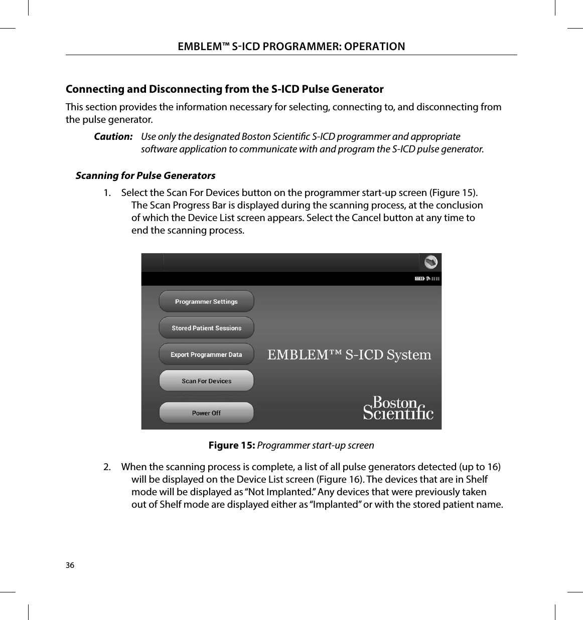 36EMBLEM™ SICD PROGRAMMER: OPERATIONConnecting and Disconnecting from the S-ICD Pulse GeneratorThis section provides the information necessary for selecting, connecting to, and disconnecting from the pulse generator.Caution:  Use only the designated Boston Scientic S-ICD programmer and appropriate software application to communicate with and program the S-ICD pulse generator.Scanning for Pulse Generators1.  Select the Scan For Devices button on the programmer start-up screen (Figure 15). The Scan Progress Bar is displayed during the scanning process, at the conclusion of which the Device List screen appears. Select the Cancel button at any time to end the scanning process.Figure 15: Programmer start-up screen2.  When the scanning process is complete, a list of all pulse generators detected (up to 16) will be displayed on the Device List screen (Figure 16). The devices that are in Shelf mode will be displayed as “Not Implanted.” Any devices that were previously taken out of Shelf mode are displayed either as “Implanted” or with the stored patient name.