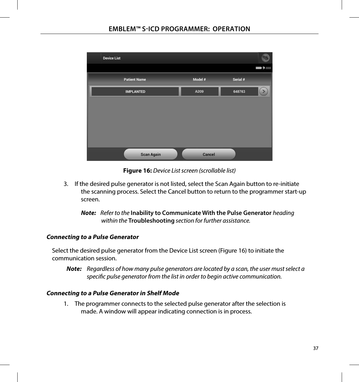 37EMBLEM™ SICD PROGRAMMER:  OPERATIONFigure 16: Device List screen (scrollable list)3.  If the desired pulse generator is not listed, select the Scan Again button to re-initiate the scanning process. Select the Cancel button to return to the programmer start-up screen.Note:   Refer to the Inability to Communicate With the Pulse Generator heading within the Troubleshooting section for further assistance.Connecting to a Pulse GeneratorSelect the desired pulse generator from the Device List screen (Figure 16) to initiate the communication session.Note:  Regardless of how many pulse generators are located by a scan, the user must select a specic pulse generator from the list in order to begin active communication.Connecting to a Pulse Generator in Shelf Mode 1.  The programmer connects to the selected pulse generator after the selection is made. A window will appear indicating connection is in process.