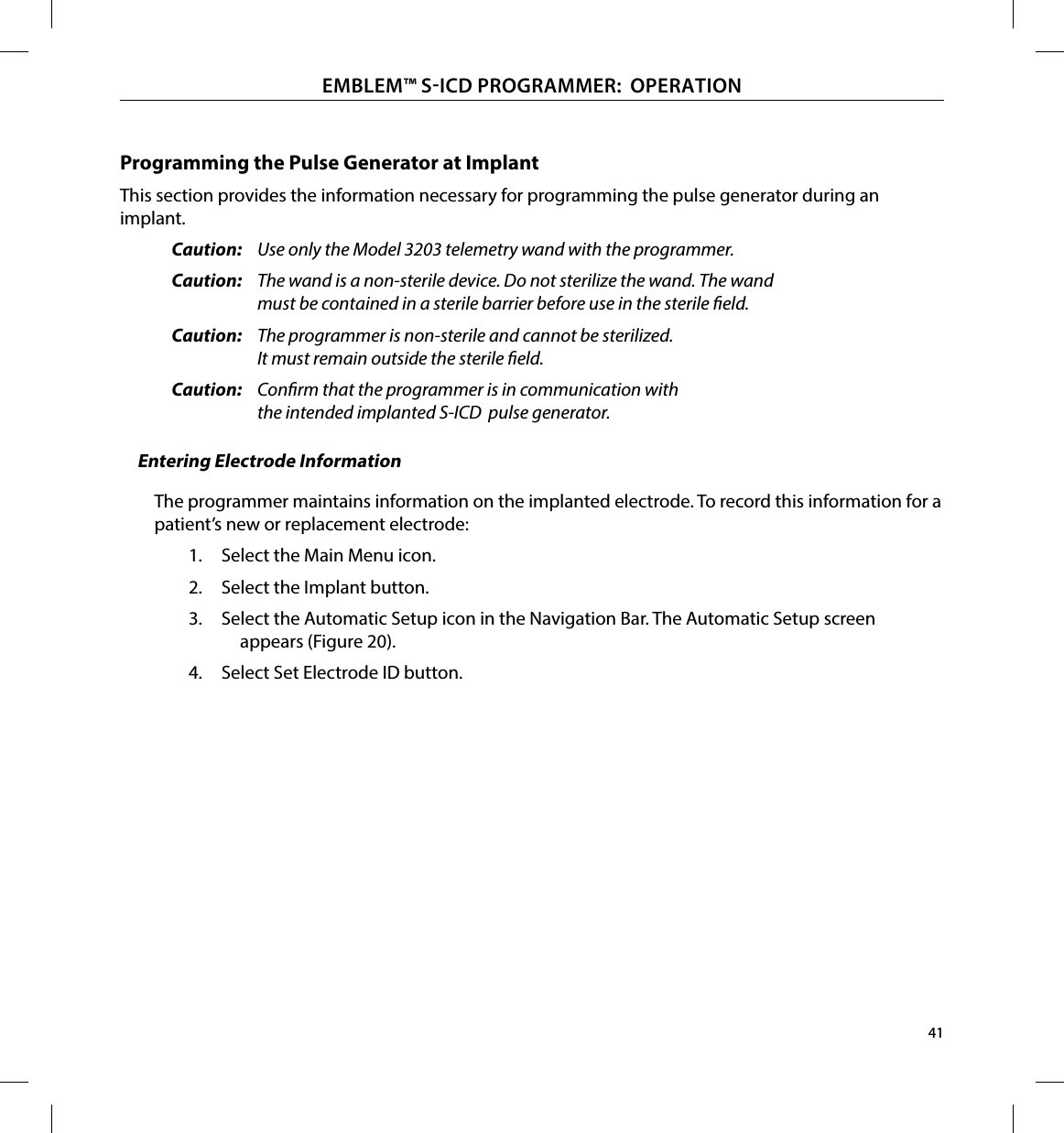 41EMBLEM™ SICD PROGRAMMER:  OPERATIONProgramming the Pulse Generator at ImplantThis section provides the information necessary for programming the pulse generator during an implant.Caution:  Use only the Model 3203 telemetry wand with the programmer.Caution:  The wand is a non-sterile device. Do not sterilize the wand. The wand must be contained in a sterile barrier before use in the sterile eld.Caution:  The programmer is non-sterile and cannot be sterilized. It must remain outside the sterile eld.Caution:  Conrm that the programmer is in communication with the intended implanted S-ICD  pulse generator.Entering Electrode InformationThe programmer maintains information on the implanted electrode. To record this information for a patient’s new or replacement electrode:1.  Select the Main Menu icon.2.  Select the Implant button.3.  Select the Automatic Setup icon in the Navigation Bar. The Automatic Setup screen appears (Figure 20).4.  Select Set Electrode ID button.