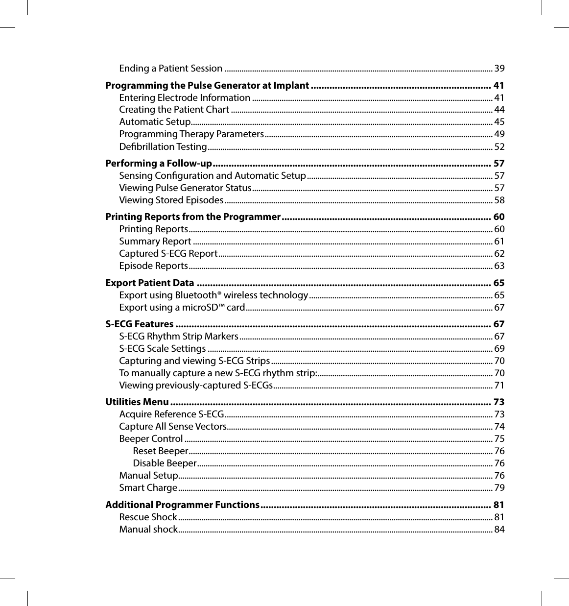 Ending a Patient Session ............................................................................................................................... 39Programming the Pulse Generator at Implant �������������������������������������������������������������������� 41Entering Electrode Information .................................................................................................................. 41Creating the Patient Chart ............................................................................................................................ 44Automatic Setup ............................................................................................................................................... 45Programming Therapy Parameters ............................................................................................................ 49Debrillation Testing ....................................................................................................................................... 52Performing a Follow-up ��������������������������������������������������������������������������������������������������������� 57Sensing Conguration and Automatic Setup ........................................................................................ 57Viewing Pulse Generator Status .................................................................................................................. 57Viewing Stored Episodes ............................................................................................................................... 58Printing Reports from the Programmer ������������������������������������������������������������������������������� 60Printing Reports ................................................................................................................................................ 60Summary Report .............................................................................................................................................. 61Captured S-ECG Report .................................................................................................................................. 62Episode Reports ................................................................................................................................................ 63Export Patient Data ��������������������������������������������������������������������������������������������������������������� 65Export using Bluetooth® wireless technology ....................................................................................... 65Export using a microSD™ card ..................................................................................................................... 67S-ECG Features ����������������������������������������������������������������������������������������������������������������������� 67S-ECG Rhythm Strip Markers ........................................................................................................................ 67S-ECG Scale Settings ....................................................................................................................................... 69Capturing and viewing S-ECG Strips ......................................................................................................... 70To manually capture a new S-ECG rhythm strip: ................................................................................... 70Viewing previously-captured S-ECGs ........................................................................................................ 71Utilities Menu ������������������������������������������������������������������������������������������������������������������������� 73Acquire Reference S-ECG ............................................................................................................................... 73Capture All Sense Vectors.............................................................................................................................. 74Beeper Control .................................................................................................................................................. 75Reset Beeper ................................................................................................................................................ 76Disable Beeper ............................................................................................................................................ 76Manual Setup..................................................................................................................................................... 76Smart Charge ..................................................................................................................................................... 79Additional Programmer Functions ��������������������������������������������������������������������������������������� 81Rescue Shock ..................................................................................................................................................... 81Manual shock ..................................................................................................................................................... 84