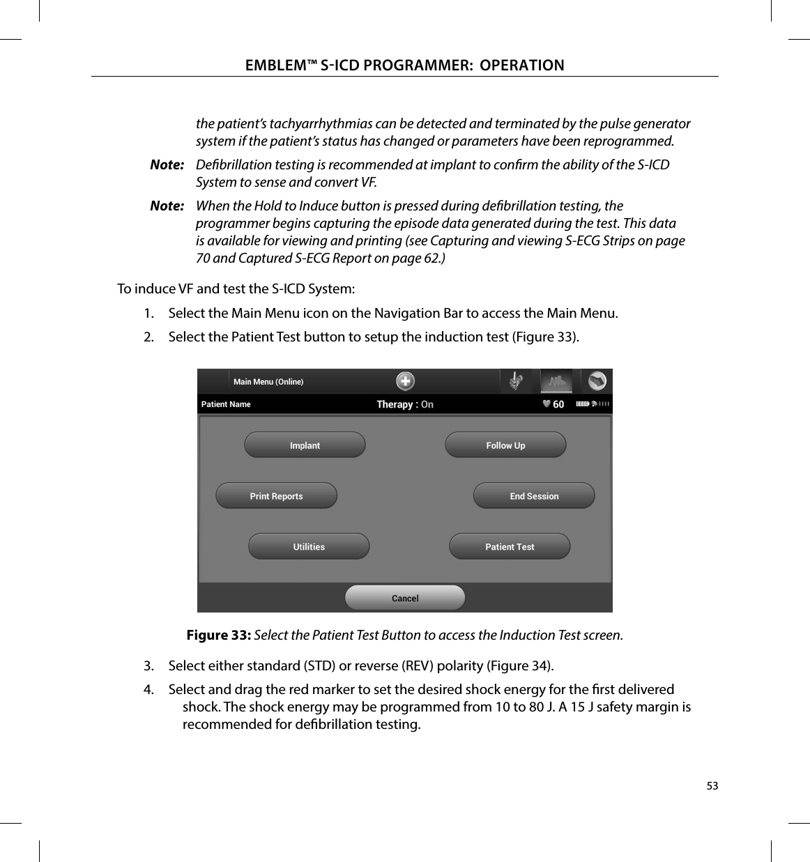 53EMBLEM™ SICD PROGRAMMER:  OPERATIONthe patient’s tachyarrhythmias can be detected and terminated by the pulse generator system if the patient’s status has changed or parameters have been reprogrammed.Note:  Debrillation testing is recommended at implant to conrm the ability of the S-ICD System to sense and convert VF.Note:  When the Hold to Induce button is pressed during debrillation testing, the programmer begins capturing the episode data generated during the test. This data is available for viewing and printing (see Capturing and viewing S-ECG Strips on page 70 and Captured S-ECG Report on page 62.)To induce VF and test the S-ICD System:1.  Select the Main Menu icon on the Navigation Bar to access the Main Menu.2.  Select the Patient Test button to setup the induction test (Figure 33).Figure 33: Select the Patient Test Button to access the Induction Test screen.3.  Select either standard (STD) or reverse (REV) polarity (Figure 34).4.  Select and drag the red marker to set the desired shock energy for the rst delivered shock. The shock energy may be programmed from 10 to 80 J. A 15 J safety margin is recommended for debrillation testing.