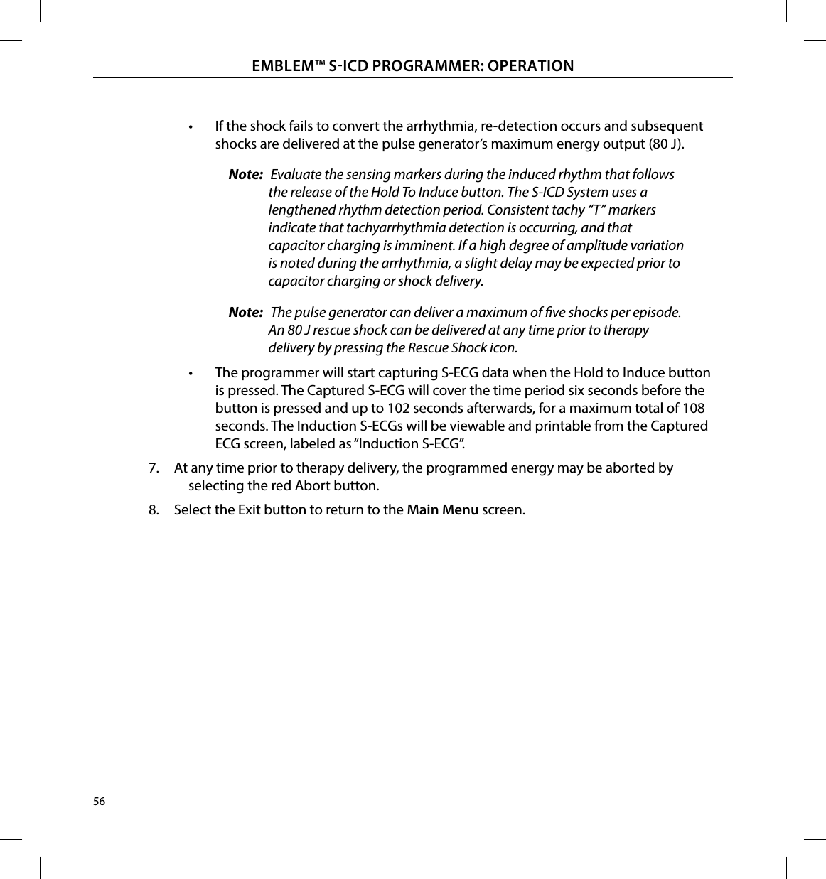 56EMBLEM™ SICD PROGRAMMER: OPERATION•  If the shock fails to convert the arrhythmia, re-detection occurs and subsequent shocks are delivered at the pulse generator’s maximum energy output (80 J).Note:  Evaluate the sensing markers during the induced rhythm that follows the release of the Hold To Induce button. The S-ICD System uses a lengthened rhythm detection period. Consistent tachy “T” markers indicate that tachyarrhythmia detection is occurring, and that capacitor charging is imminent. If a high degree of amplitude variation is noted during the arrhythmia, a slight delay may be expected prior to capacitor charging or shock delivery.Note:  The pulse generator can deliver a maximum of ve shocks per episode. An 80 J rescue shock can be delivered at any time prior to therapy delivery by pressing the Rescue Shock icon.•  The programmer will start capturing S-ECG data when the Hold to Induce button is pressed. The Captured S-ECG will cover the time period six seconds before the button is pressed and up to 102 seconds afterwards, for a maximum total of 108 seconds. The Induction S-ECGs will be viewable and printable from the Captured ECG screen, labeled as “Induction S-ECG”. 7.  At any time prior to therapy delivery, the programmed energy may be aborted by selecting the red Abort button.8.  Select the Exit button to return to the Main Menu screen.