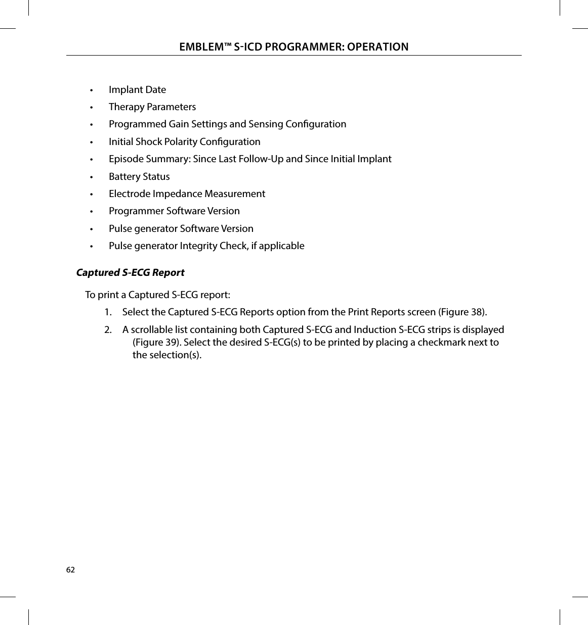 62EMBLEM™ SICD PROGRAMMER: OPERATION•  Implant Date•  Therapy Parameters•  Programmed Gain Settings and Sensing Conguration•  Initial Shock Polarity Conguration•  Episode Summary: Since Last Follow-Up and Since Initial Implant•  Battery Status•  Electrode Impedance Measurement•  Programmer Software Version•  Pulse generator Software Version•  Pulse generator Integrity Check, if applicableCaptured S-ECG ReportTo print a Captured S-ECG report:1.  Select the Captured S-ECG Reports option from the Print Reports screen (Figure 38).2.  A scrollable list containing both Captured S-ECG and Induction S-ECG strips is displayed (Figure 39). Select the desired S-ECG(s) to be printed by placing a checkmark next to the selection(s).