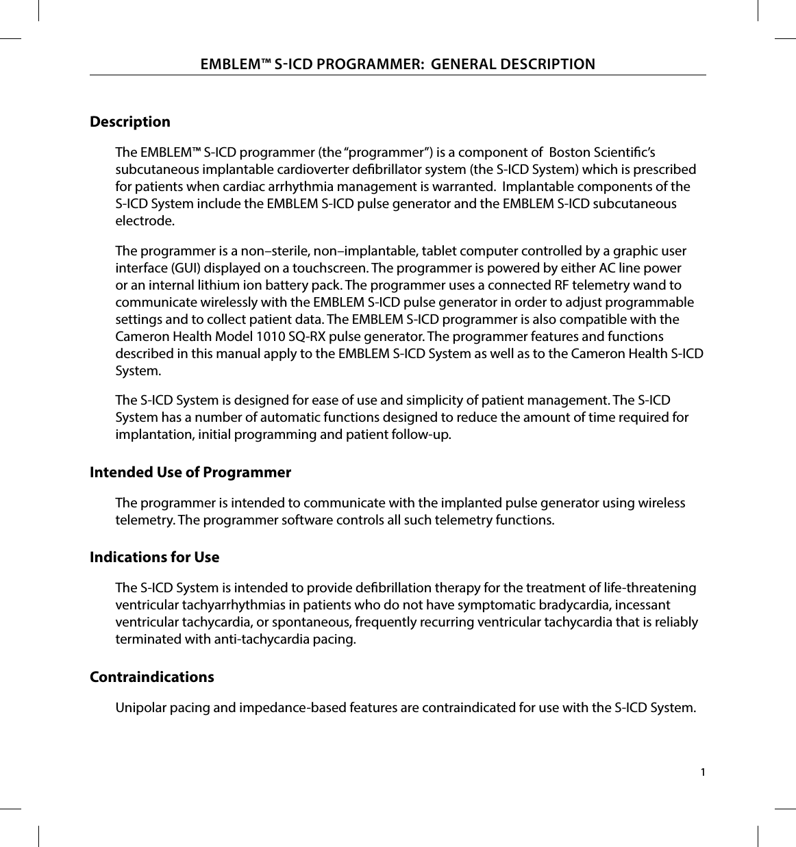 1EMBLEM™ SICD PROGRAMMER:  GENERAL DESCRIPTIONDescriptionThe EMBLEM  ™ S-ICD programmer (the “programmer”) is a component of  Boston Scientic’s  subcutaneous implantable cardioverter debrillator system (the S-ICD System) which is prescribed for patients when cardiac arrhythmia management is warranted.  Implantable components of the S-ICD System include the EMBLEM S-ICD pulse generator and the EMBLEM S-ICD subcutaneous electrode.The programmer is a non–sterile, non–implantable, tablet computer controlled by a graphic user interface (GUI) displayed on a touchscreen. The programmer is powered by either AC line power or an internal lithium ion battery pack. The programmer uses a connected RF telemetry wand to communicate wirelessly with the EMBLEM S-ICD pulse generator in order to adjust programmable settings and to collect patient data. The EMBLEM S-ICD programmer is also compatible with the Cameron Health Model 1010 SQ-RX pulse generator. The programmer features and functions described in this manual apply to the EMBLEM S-ICD System as well as to the Cameron Health S-ICD System.The S-ICD System is designed for ease of use and simplicity of patient management. The S-ICD System has a number of automatic functions designed to reduce the amount of time required for implantation, initial programming and patient follow-up.Intended Use of ProgrammerThe programmer is intended to communicate with the implanted pulse generator using wireless telemetry. The programmer software controls all such telemetry functions.Indications for UseThe S-ICD System is intended to provide debrillation therapy for the treatment of life-threatening ventricular tachyarrhythmias in patients who do not have symptomatic bradycardia, incessant ventricular tachycardia, or spontaneous, frequently recurring ventricular tachycardia that is reliably terminated with anti-tachycardia pacing.ContraindicationsUnipolar pacing and impedance-based features are contraindicated for use with the S-ICD System.