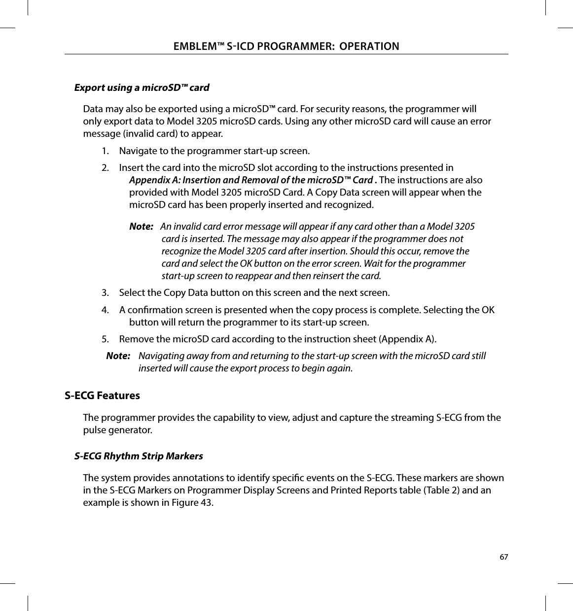 67EMBLEM™ SICD PROGRAMMER:  OPERATIONExport using a microSD™ cardData may also be exported using a microSD™ card. For security reasons, the programmer will only export data to Model 3205 microSD cards. Using any other microSD card will cause an error message (invalid card) to appear.1.  Navigate to the programmer start-up screen.2.  Insert the card into the microSD slot according to the instructions presented in Appendix A: Insertion and Removal of the microSD™ Card . The instructions are also provided with Model 3205 microSD Card. A Copy Data screen will appear when the microSD card has been properly inserted and recognized.Note:   An invalid card error message will appear if any card other than a Model 3205 card is inserted. The message may also appear if the programmer does not recognize the Model 3205 card after insertion. Should this occur, remove the card and select the OK button on the error screen. Wait for the programmer start-up screen to reappear and then reinsert the card.3.  Select the Copy Data button on this screen and the next screen.4.  A conrmation screen is presented when the copy process is complete. Selecting the OK button will return the programmer to its start-up screen.5.  Remove the microSD card according to the instruction sheet (Appendix A).Note:  Navigating away from and returning to the start-up screen with the microSD card still inserted will cause the export process to begin again.S-ECG FeaturesThe programmer provides the capability to view, adjust and capture the streaming S-ECG from the pulse generator.S-ECG Rhythm Strip MarkersThe system provides annotations to identify specic events on the S-ECG. These markers are shown in the S-ECG Markers on Programmer Display Screens and Printed Reports table (Table 2) and an example is shown in Figure 43.