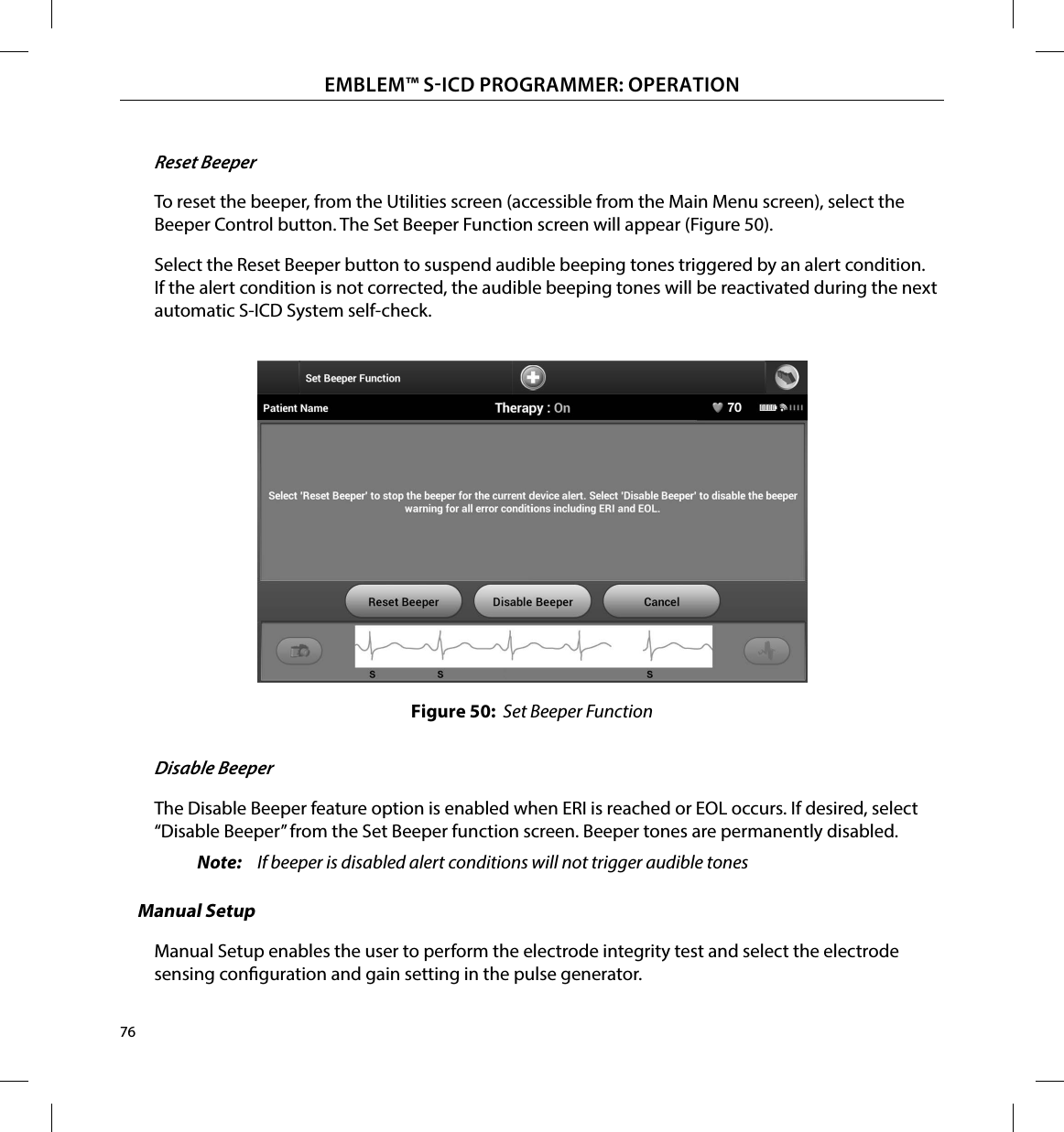 76EMBLEM™ SICD PROGRAMMER: OPERATIONReset BeeperTo reset the beeper, from the Utilities screen (accessible from the Main Menu screen), select the Beeper Control button. The Set Beeper Function screen will appear (Figure 50).Select the Reset Beeper button to suspend audible beeping tones triggered by an alert condition. If the alert condition is not corrected, the audible beeping tones will be reactivated during the next automatic S-ICD System self-check.Figure 50:  Set Beeper FunctionDisable BeeperThe Disable Beeper feature option is enabled when ERI is reached or EOL occurs. If desired, select “Disable Beeper” from the Set Beeper function screen. Beeper tones are permanently disabled.Note:  If beeper is disabled alert conditions will not trigger audible tonesManual SetupManual Setup enables the user to perform the electrode integrity test and select the electrode sensing conguration and gain setting in the pulse generator.