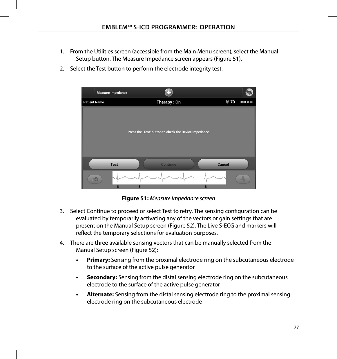 77EMBLEM™ SICD PROGRAMMER:  OPERATION1.  From the Utilities screen (accessible from the Main Menu screen), select the Manual Setup button. The Measure Impedance screen appears (Figure 51).2.  Select the Test button to perform the electrode integrity test.Figure 51: Measure Impedance screen3.  Select Continue to proceed or select Test to retry. The sensing conguration can be evaluated by temporarily activating any of the vectors or gain settings that are present on the Manual Setup screen (Figure 52). The Live S-ECG and markers will reect the temporary selections for evaluation purposes.4.  There are three available sensing vectors that can be manually selected from the Manual Setup screen (Figure 52):•  Primary: Sensing from the proximal electrode ring on the subcutaneous electrode to the surface of the active pulse generator•  Secondary: Sensing from the distal sensing electrode ring on the subcutaneous electrode to the surface of the active pulse generator•  Alternate: Sensing from the distal sensing electrode ring to the proximal sensing electrode ring on the subcutaneous electrode
