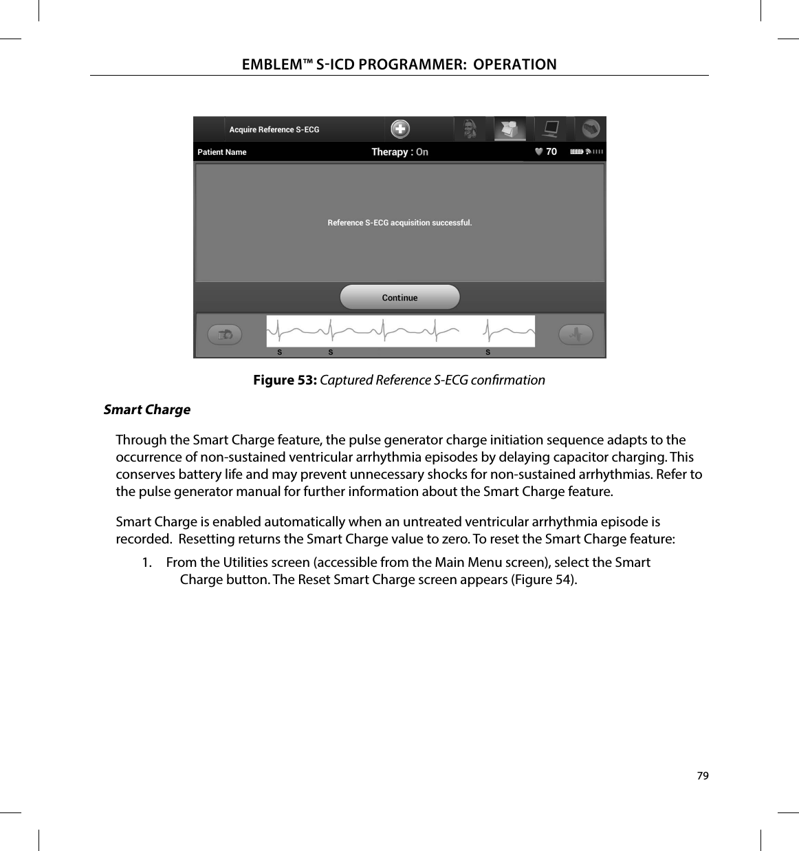 79EMBLEM™ SICD PROGRAMMER:  OPERATIONFigure 53: Captured Reference S-ECG conrmationSmart ChargeThrough the Smart Charge feature, the pulse generator charge initiation sequence adapts to the occurrence of non-sustained ventricular arrhythmia episodes by delaying capacitor charging. This conserves battery life and may prevent unnecessary shocks for non-sustained arrhythmias. Refer to the pulse generator manual for further information about the Smart Charge feature.Smart Charge is enabled automatically when an untreated ventricular arrhythmia episode is recorded.  Resetting returns the Smart Charge value to zero. To reset the Smart Charge feature:1.  From the Utilities screen (accessible from the Main Menu screen), select the Smart Charge button. The Reset Smart Charge screen appears (Figure 54).