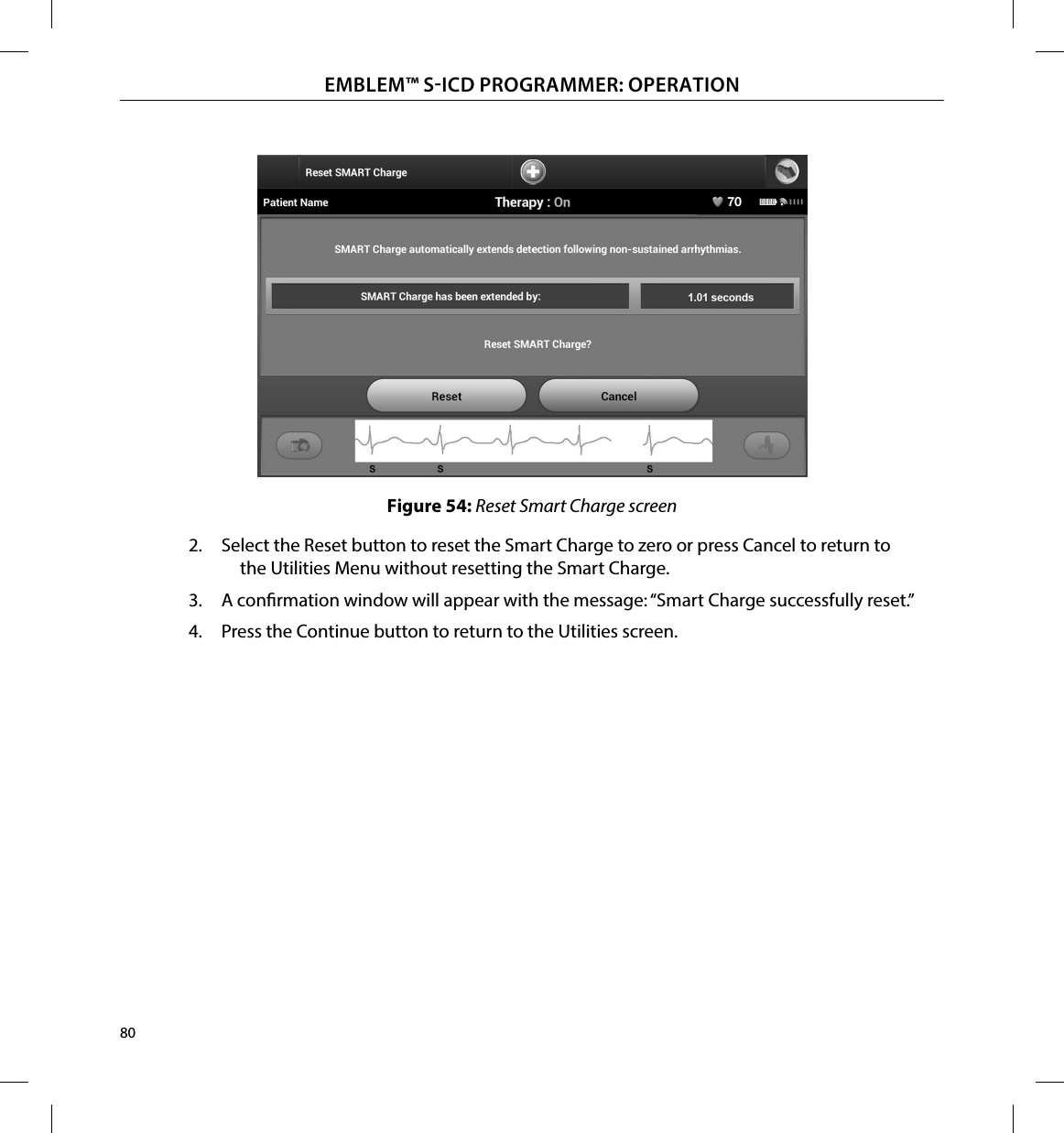 80EMBLEM™ SICD PROGRAMMER: OPERATIONFigure 54: Reset Smart Charge screen2.  Select the Reset button to reset the Smart Charge to zero or press Cancel to return to the Utilities Menu without resetting the Smart Charge.3.  A conrmation window will appear with the message: “Smart Charge successfully reset.”4.  Press the Continue button to return to the Utilities screen.