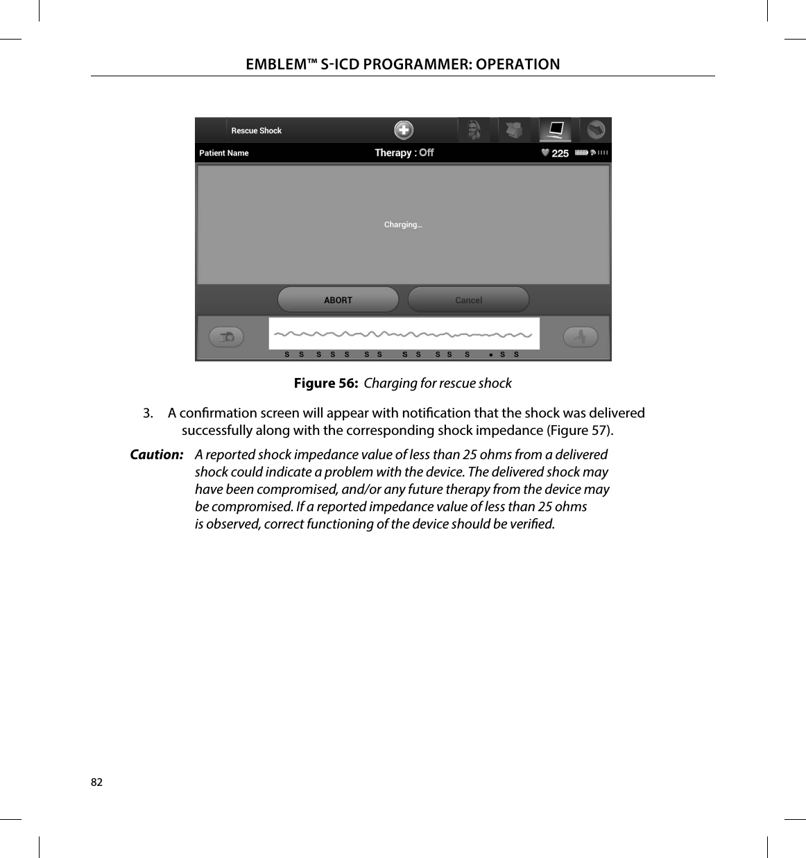 82EMBLEM™ SICD PROGRAMMER: OPERATIONFigure 56:  Charging for rescue shock3.  A conrmation screen will appear with notication that the shock was delivered successfully along with the corresponding shock impedance (Figure 57).Caution:  A reported shock impedance value of less than 25 ohms from a delivered shock could indicate a problem with the device. The delivered shock may have been compromised, and/or any future therapy from the device may be compromised. If a reported impedance value of less than 25 ohms is observed, correct functioning of the device should be veried.