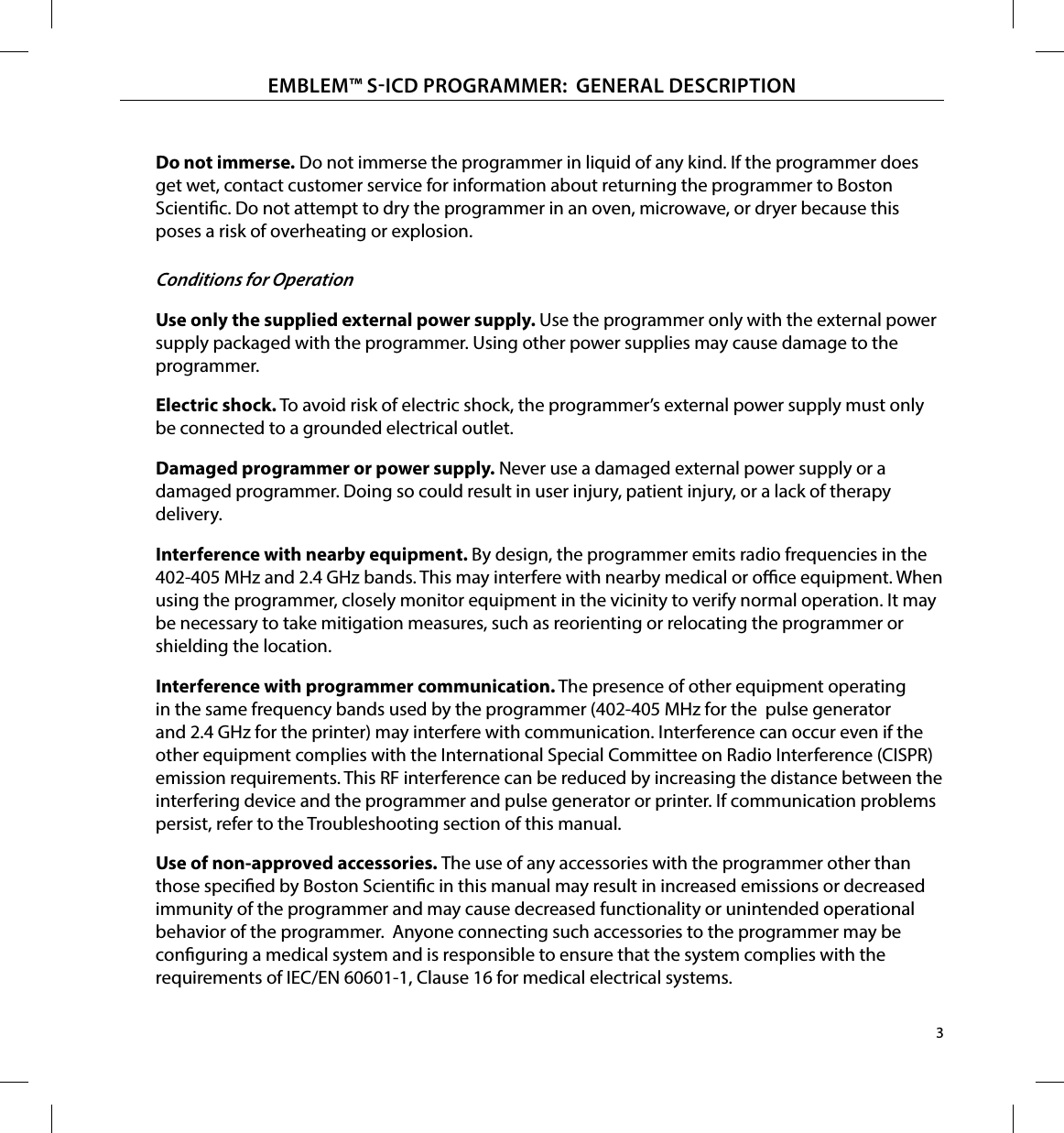 3EMBLEM™ SICD PROGRAMMER:  GENERAL DESCRIPTIONDo not immerse� Do not immerse the programmer in liquid of any kind. If the programmer does get wet, contact customer service for information about returning the programmer to Boston Scientic. Do not attempt to dry the programmer in an oven, microwave, or dryer because this poses a risk of overheating or explosion.Conditions for OperationUse only the supplied external power supply� Use the programmer only with the external power supply packaged with the programmer. Using other power supplies may cause damage to the programmer.Electric shock� To avoid risk of electric shock, the programmer’s external power supply must only be connected to a grounded electrical outlet.Damaged programmer or power supply� Never use a damaged external power supply or a damaged programmer. Doing so could result in user injury, patient injury, or a lack of therapy delivery.Interference with nearby equipment� By design, the programmer emits radio frequencies in the 402-405 MHz and 2.4 GHz bands. This may interfere with nearby medical or oce equipment. When using the programmer, closely monitor equipment in the vicinity to verify normal operation. It may be necessary to take mitigation measures, such as reorienting or relocating the programmer or shielding the location.Interference with programmer communication� The presence of other equipment operating in the same frequency bands used by the programmer (402-405 MHz for the  pulse generator and 2.4 GHz for the printer) may interfere with communication. Interference can occur even if the other equipment complies with the International Special Committee on Radio Interference (CISPR) emission requirements. This RF interference can be reduced by increasing the distance between the interfering device and the programmer and pulse generator or printer. If communication problems persist, refer to the Troubleshooting section of this manual.Use of non-approved accessories� The use of any accessories with the programmer other than those specied by Boston Scientic in this manual may result in increased emissions or decreased immunity of the programmer and may cause decreased functionality or unintended operational behavior of the programmer.  Anyone connecting such accessories to the programmer may be conguring a medical system and is responsible to ensure that the system complies with the requirements of IEC/EN 60601-1, Clause 16 for medical electrical systems.