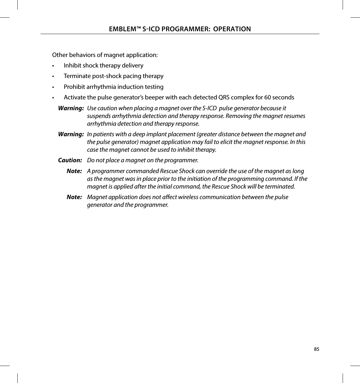 85EMBLEM™ SICD PROGRAMMER:  OPERATIONOther behaviors of magnet application:•  Inhibit shock therapy delivery•  Terminate post-shock pacing therapy•  Prohibit arrhythmia induction testing•  Activate the pulse generator’s beeper with each detected QRS complex for 60 secondsWarning:  Use caution when placing a magnet over the S-ICD  pulse generator because it suspends arrhythmia detection and therapy response. Removing the magnet resumes arrhythmia detection and therapy response. Warning:  In patients with a deep implant placement (greater distance between the magnet and the pulse generator) magnet application may fail to elicit the magnet response. In this case the magnet cannot be used to inhibit therapy.Caution:  Do not place a magnet on the programmer.Note:  A programmer commanded Rescue Shock can override the use of the magnet as long as the magnet was in place prior to the initiation of the programming command. If the magnet is applied after the initial command, the Rescue Shock will be terminated.Note:  Magnet application does not aect wireless communication between the pulse generator and the programmer.