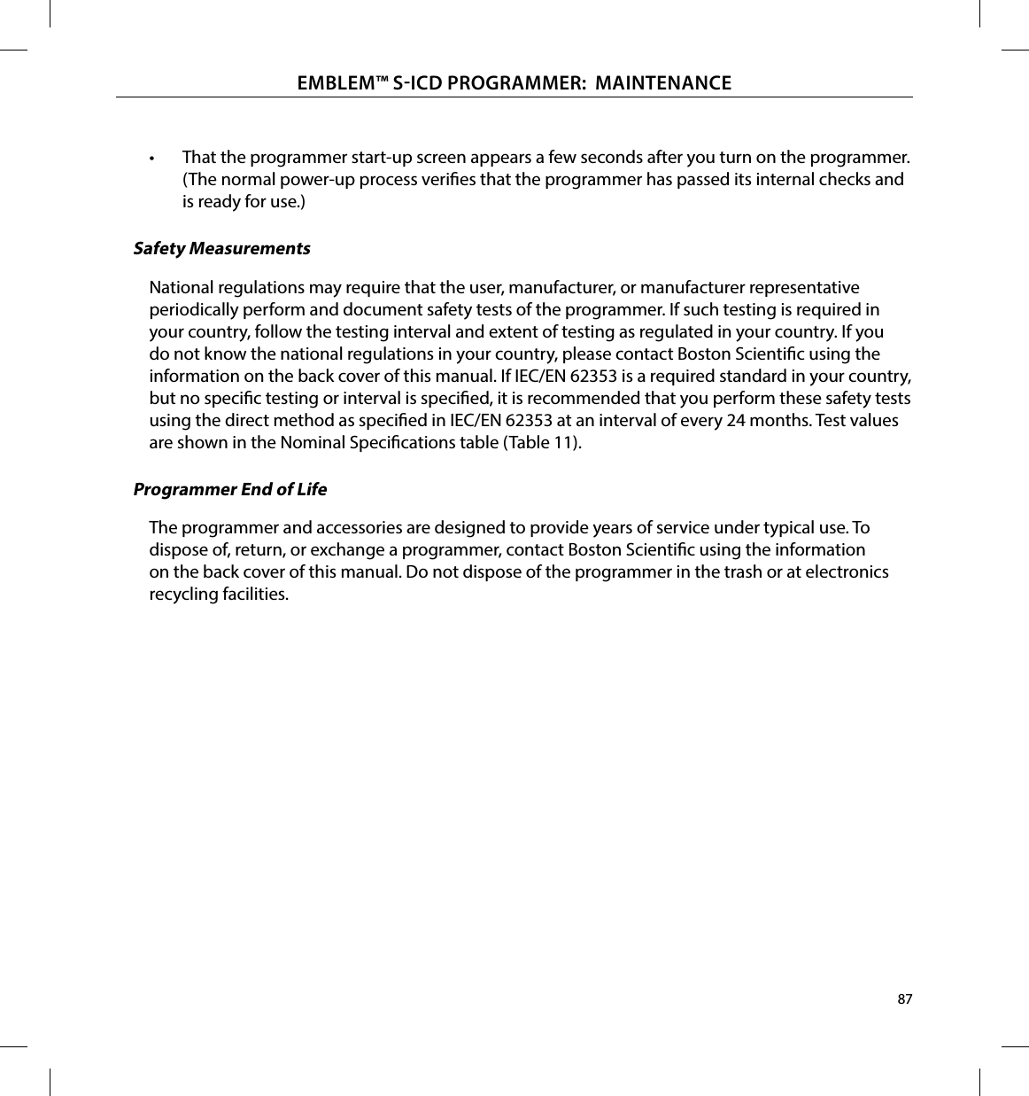 87EMBLEM™ SICD PROGRAMMER:  MAINTENANCE•  That the programmer start-up screen appears a few seconds after you turn on the programmer. (The normal power-up process veries that the programmer has passed its internal checks and is ready for use.)Safety MeasurementsNational regulations may require that the user, manufacturer, or manufacturer representative periodically perform and document safety tests of the programmer. If such testing is required in your country, follow the testing interval and extent of testing as regulated in your country. If you do not know the national regulations in your country, please contact Boston Scientic using the information on the back cover of this manual. If IEC/EN 62353 is a required standard in your country, but no specic testing or interval is specied, it is recommended that you perform these safety tests using the direct method as specied in IEC/EN 62353 at an interval of every 24 months. Test values are shown in the Nominal Specications table (Table 11).Programmer End of LifeThe programmer and accessories are designed to provide years of service under typical use. To dispose of, return, or exchange a programmer, contact Boston Scientic using the information on the back cover of this manual. Do not dispose of the programmer in the trash or at electronics recycling facilities.