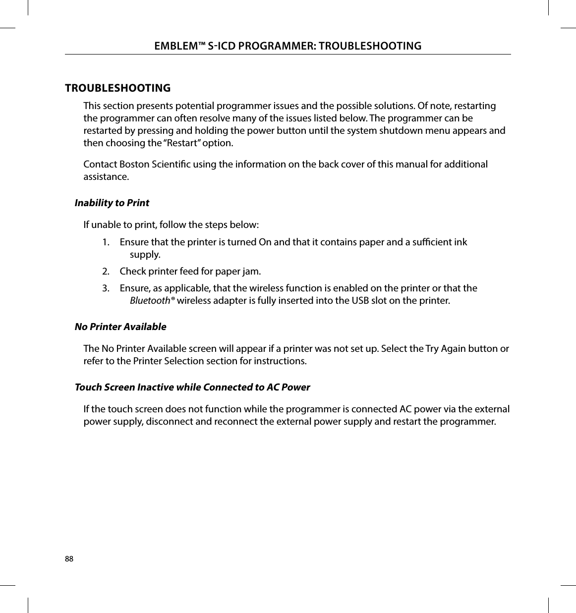 88EMBLEM™ SICD PROGRAMMER: TROUBLESHOOTINGTROUBLESHOOTINGThis section presents potential programmer issues and the possible solutions. Of note, restarting the programmer can often resolve many of the issues listed below. The programmer can be restarted by pressing and holding the power button until the system shutdown menu appears and then choosing the “Restart” option.Contact Boston Scientic using the information on the back cover of this manual for additional assistance.Inability to PrintIf unable to print, follow the steps below:1.  Ensure that the printer is turned On and that it contains paper and a sucient ink supply.2.  Check printer feed for paper jam.3.  Ensure, as applicable, that the wireless function is enabled on the printer or that the Bluetooth ® wireless adapter is fully inserted into the USB slot on the printer.No Printer AvailableThe No Printer Available screen will appear if a printer was not set up. Select the Try Again button or refer to the Printer Selection section for instructions.Touch Screen Inactive while Connected to AC PowerIf the touch screen does not function while the programmer is connected AC power via the external power supply, disconnect and reconnect the external power supply and restart the programmer.