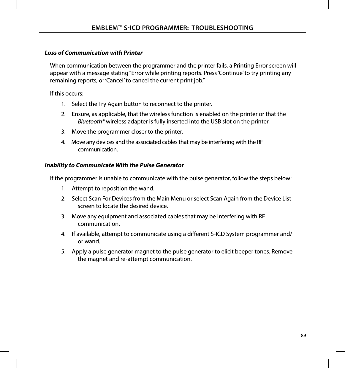 89EMBLEM™ SICD PROGRAMMER:  TROUBLESHOOTINGLoss of Communication with PrinterWhen communication between the programmer and the printer fails, a Printing Error screen will appear with a message stating “Error while printing reports. Press ‘Continue’ to try printing any remaining reports, or ‘Cancel’ to cancel the current print job.”If this occurs:1.  Select the Try Again button to reconnect to the printer.2.  Ensure, as applicable, that the wireless function is enabled on the printer or that the Bluetooth ® wireless adapter is fully inserted into the USB slot on the printer.3.  Move the programmer closer to the printer.4.  Move any devices and the associated cables that may be interfering with the RF communication.Inability to Communicate With the Pulse GeneratorIf the programmer is unable to communicate with the pulse generator, follow the steps below:1.  Attempt to reposition the wand.2.  Select Scan For Devices from the Main Menu or select Scan Again from the Device List screen to locate the desired device.3.  Move any equipment and associated cables that may be interfering with RF communication.4.  If available, attempt to communicate using a dierent S-ICD System programmer and/or wand.5.  Apply a pulse generator magnet to the pulse generator to elicit beeper tones. Remove the magnet and re-attempt communication.