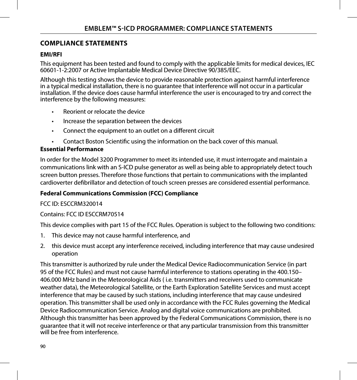 90EMBLEM™ SICD PROGRAMMER: COMPLIANCE STATEMENTSEMI/RFIThis equipment has been tested and found to comply with the applicable limits for medical devices, IEC 60601-1-2:2007 or Active Implantable Medical Device Directive 90/385/EEC.Although this testing shows the device to provide reasonable protection against harmful interference in a typical medical installation, there is no guarantee that interference will not occur in a particular installation. If the device does cause harmful interference the user is encouraged to try and correct the interference by the following measures:•  Reorient or relocate the device•  Increase the separation between the devices•  Connect the equipment to an outlet on a dierent circuit•  Contact Boston Scientic using the information on the back cover of this manual.Essential PerformanceIn order for the Model 3200 Programmer to meet its intended use, it must interrogate and maintain a communications link with an S-ICD pulse generator as well as being able to appropriately detect touch screen button presses. Therefore those functions that pertain to communications with the implanted cardioverter debrillator and detection of touch screen presses are considered essential performance.Federal Communications Commission (FCC) ComplianceFCC ID: ESCCRM320014Contains: FCC ID ESCCRM70514This device complies with part 15 of the FCC Rules. Operation is subject to the following two conditions:1.  This device may not cause harmful interference, and 2.  this device must accept any interference received, including interference that may cause undesired operationThis transmitter is authorized by rule under the Medical Device Radiocommunication Service (in part 95 of the FCC Rules) and must not cause harmful interference to stations operating in the 400.150–406.000 MHz band in the Meteorological Aids ( i.e. transmitters and receivers used to communicate weather data), the Meteorological Satellite, or the Earth Exploration Satellite Services and must accept interference that may be caused by such stations, including interference that may cause undesired operation. This transmitter shall be used only in accordance with the FCC Rules governing the Medical Device Radiocommunication Service. Analog and digital voice communications are prohibited. Although this transmitter has been approved by the Federal Communications Commission, there is no guarantee that it will not receive interference or that any particular transmission from this transmitter will be free from interference.COMPLIANCE STATEMENTS
