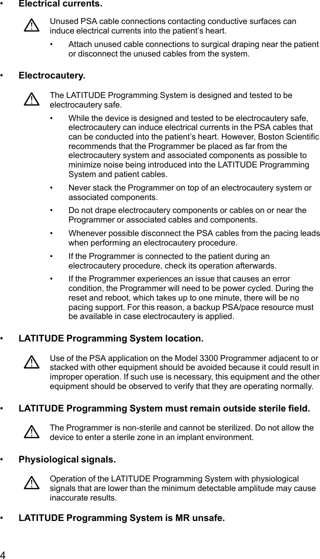4•Electrical currents.Unused PSA cable connections contacting conductive surfaces caninduce electrical currents into the patient’s heart.• Attach unused cable connections to surgical draping near the patientor disconnect the unused cables from the system.•Electrocautery.The LATITUDE Programming System is designed and tested to beelectrocautery safe.• While the device is designed and tested to be electrocautery safe,electrocautery can induce electrical currents in the PSA cables thatcan be conducted into the patient’s heart. However, Boston Scientificrecommends that the Programmer be placed as far from theelectrocautery system and associated components as possible tominimize noise being introduced into the LATITUDE ProgrammingSystem and patient cables.• Never stack the Programmer on top of an electrocautery system orassociated components.• Do not drape electrocautery components or cables on or near theProgrammer or associated cables and components.• Whenever possible disconnect the PSA cables from the pacing leadswhen performing an electrocautery procedure.• If the Programmer is connected to the patient during anelectrocautery procedure, check its operation afterwards.• If the Programmer experiences an issue that causes an errorcondition, the Programmer will need to be power cycled. During thereset and reboot, which takes up to one minute, there will be nopacing support. For this reason, a backup PSA/pace resource mustbe available in case electrocautery is applied.•LATITUDE Programming System location.Use of the PSA application on the Model 3300 Programmer adjacent to orstacked with other equipment should be avoided because it could result inimproper operation. If such use is necessary, this equipment and the otherequipment should be observed to verify that they are operating normally.•LATITUDE Programming System must remain outside sterile field.The Programmer is non-sterile and cannot be sterilized. Do not allow thedevice to enter a sterile zone in an implant environment.•Physiological signals.Operation of the LATITUDE Programming System with physiologicalsignals that are lower than the minimum detectable amplitude may causeinaccurate results.•LATITUDE Programming System is MR unsafe.