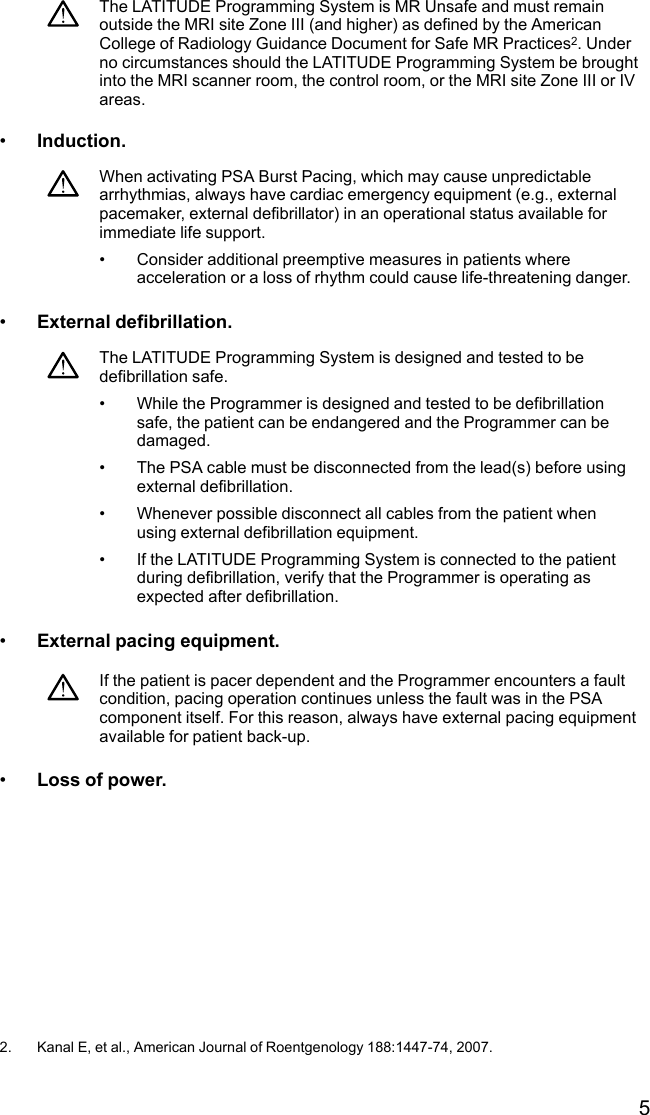 5The LATITUDE Programming System is MR Unsafe and must remainoutside the MRI site Zone III (and higher) as defined by the AmericanCollege of Radiology Guidance Document for Safe MR Practices2. Underno circumstances should the LATITUDE Programming System be broughtinto the MRI scanner room, the control room, or the MRI site Zone III or IVareas.•Induction.When activating PSA Burst Pacing, which may cause unpredictablearrhythmias, always have cardiac emergency equipment (e.g., externalpacemaker, external defibrillator) in an operational status available forimmediate life support.• Consider additional preemptive measures in patients whereacceleration or a loss of rhythm could cause life-threatening danger.•External defibrillation.The LATITUDE Programming System is designed and tested to bedefibrillation safe.• While the Programmer is designed and tested to be defibrillationsafe, the patient can be endangered and the Programmer can bedamaged.• The PSA cable must be disconnected from the lead(s) before usingexternal defibrillation.• Whenever possible disconnect all cables from the patient whenusing external defibrillation equipment.• If the LATITUDE Programming System is connected to the patientduring defibrillation, verify that the Programmer is operating asexpected after defibrillation.•External pacing equipment.If the patient is pacer dependent and the Programmer encounters a faultcondition, pacing operation continues unless the fault was in the PSAcomponent itself. For this reason, always have external pacing equipmentavailable for patient back-up.•Loss of power.2. Kanal E, et al., American Journal of Roentgenology 188:1447-74, 2007.