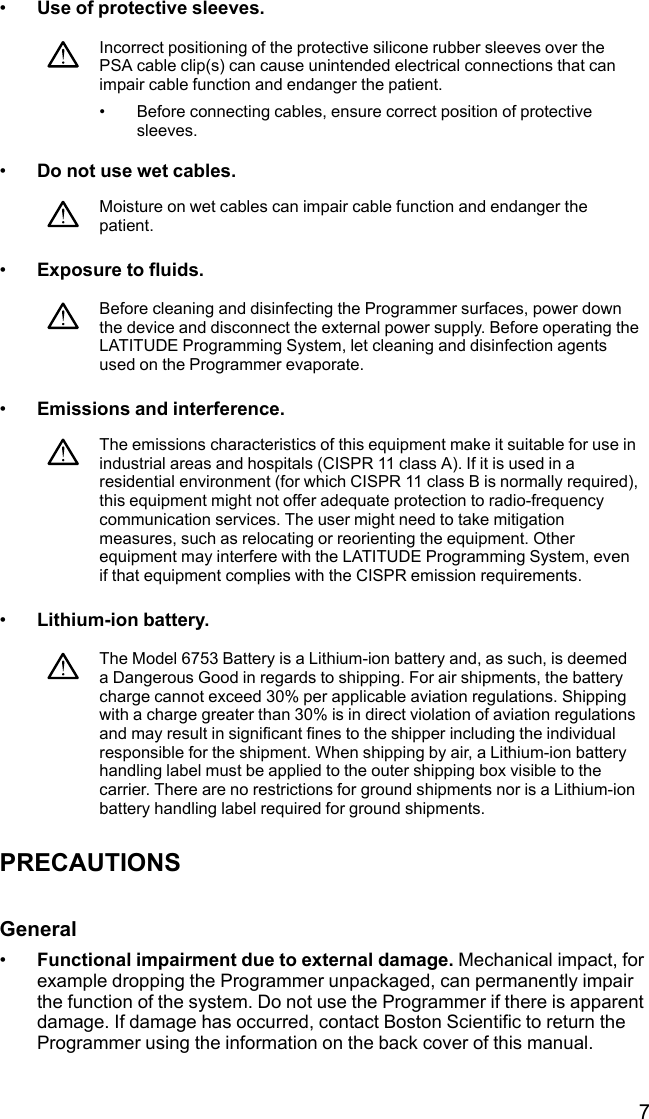 7•Use of protective sleeves.Incorrect positioning of the protective silicone rubber sleeves over thePSA cable clip(s) can cause unintended electrical connections that canimpair cable function and endanger the patient.• Before connecting cables, ensure correct position of protectivesleeves.•Do not use wet cables.Moisture on wet cables can impair cable function and endanger thepatient.•Exposure to fluids.Before cleaning and disinfecting the Programmer surfaces, power downthe device and disconnect the external power supply. Before operating theLATITUDE Programming System, let cleaning and disinfection agentsused on the Programmer evaporate.•Emissions and interference.The emissions characteristics of this equipment make it suitable for use inindustrial areas and hospitals (CISPR 11 class A). If it is used in aresidential environment (for which CISPR 11 class B is normally required),this equipment might not offer adequate protection to radio-frequencycommunication services. The user might need to take mitigationmeasures, such as relocating or reorienting the equipment. Otherequipment may interfere with the LATITUDE Programming System, evenif that equipment complies with the CISPR emission requirements.•Lithium-ion battery.The Model 6753 Battery is a Lithium-ion battery and, as such, is deemeda Dangerous Good in regards to shipping. For air shipments, the batterycharge cannot exceed 30% per applicable aviation regulations. Shippingwith a charge greater than 30% is in direct violation of aviation regulationsand may result in significant fines to the shipper including the individualresponsible for the shipment. When shipping by air, a Lithium-ion batteryhandling label must be applied to the outer shipping box visible to thecarrier. There are no restrictions for ground shipments nor is a Lithium-ionbattery handling label required for ground shipments.PRECAUTIONSGeneral•Functional impairment due to external damage. Mechanical impact, forexample dropping the Programmer unpackaged, can permanently impairthe function of the system. Do not use the Programmer if there is apparentdamage. If damage has occurred, contact Boston Scientific to return theProgrammer using the information on the back cover of this manual.