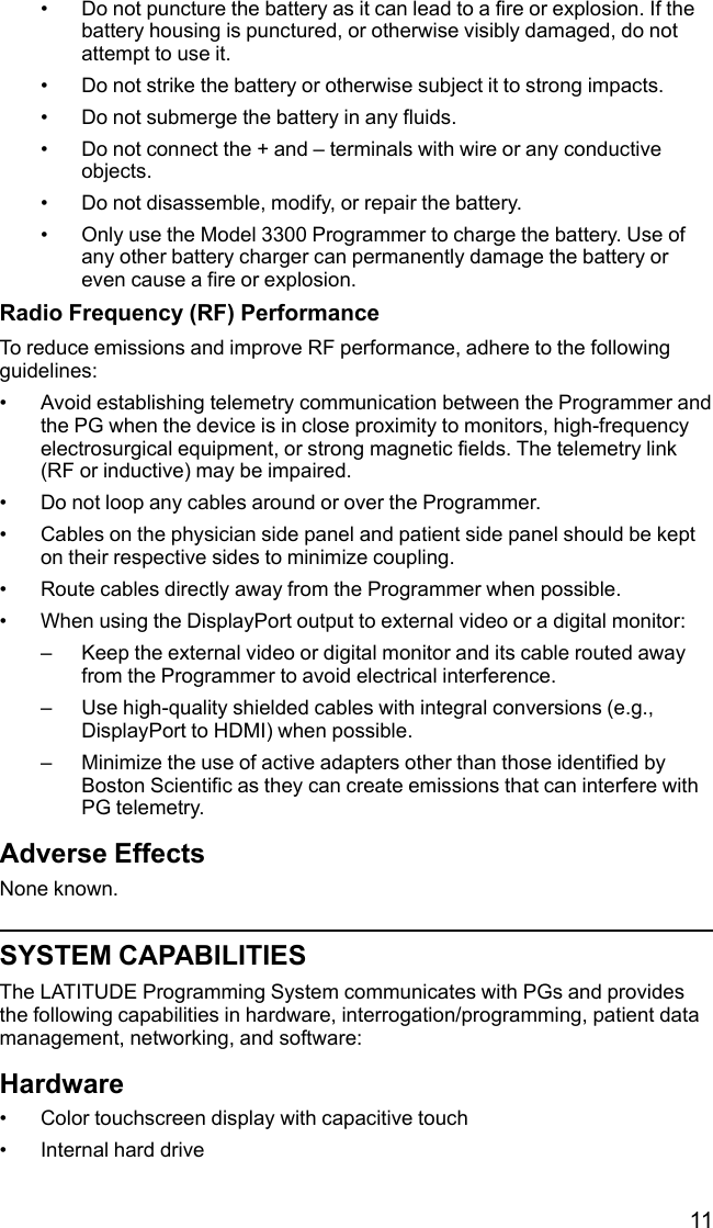 11• Do not puncture the battery as it can lead to a fire or explosion. If thebattery housing is punctured, or otherwise visibly damaged, do notattempt to use it.• Do not strike the battery or otherwise subject it to strong impacts.• Do not submerge the battery in any fluids.• Do not connect the + and – terminals with wire or any conductiveobjects.• Do not disassemble, modify, or repair the battery.• Only use the Model 3300 Programmer to charge the battery. Use ofany other battery charger can permanently damage the battery oreven cause a fire or explosion.Radio Frequency (RF) PerformanceTo reduce emissions and improve RF performance, adhere to the followingguidelines:• Avoid establishing telemetry communication between the Programmer andthe PG when the device is in close proximity to monitors, high-frequencyelectrosurgical equipment, or strong magnetic fields. The telemetry link(RF or inductive) may be impaired.• Do not loop any cables around or over the Programmer.• Cables on the physician side panel and patient side panel should be kepton their respective sides to minimize coupling.• Route cables directly away from the Programmer when possible.• When using the DisplayPort output to external video or a digital monitor:– Keep the external video or digital monitor and its cable routed awayfrom the Programmer to avoid electrical interference.– Use high-quality shielded cables with integral conversions (e.g.,DisplayPort to HDMI) when possible.– Minimize the use of active adapters other than those identified byBoston Scientific as they can create emissions that can interfere withPG telemetry.Adverse EffectsNone known.SYSTEM CAPABILITIESThe LATITUDE Programming System communicates with PGs and providesthe following capabilities in hardware, interrogation/programming, patient datamanagement, networking, and software:Hardware• Color touchscreen display with capacitive touch• Internal hard drive